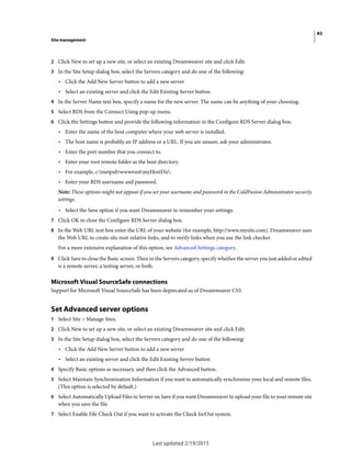 83
Site management
Last updated 2/19/2015
2 Click New to set up a new site, or select an existing Dreamweaver site and click Edit.
3 In the Site Setup dialog box, select the Servers category and do one of the following:
• Click the Add New Server button to add a new server
• Select an existing server and click the Edit Existing Server button
4 In the Server Name text box, specify a name for the new server. The name can be anything of your choosing.
5 Select RDS from the Connect Using pop-up menu.
6 Click the Settings button and provide the following information in the Configure RDS Server dialog box:
• Enter the name of the host computer where your web server is installed.
• The host name is probably an IP address or a URL. If you are unsure, ask your administrator.
• Enter the port number that you connect to.
• Enter your root remote folder as the host directory.
• For example, c:inetpubwwwrootmyHostDir.
• Enter your RDS username and password.
Note: These options might not appear if you set your username and password in the ColdFusion Administrator security
settings.
• Select the Save option if you want Dreamweaver to remember your settings.
7 Click OK to close the Configure RDS Server dialog box.
8 In the Web URL text box enter the URL of your website (for example, http://www.mysite.com). Dreamweaver uses
the Web URL to create site root-relative links, and to verify links when you use the link checker.
For a more extensive explanation of this option, see Advanced Settings category.
9 Click Save to close the Basic screen. Then in the Servers category, specify whether the server you just added or edited
is a remote server, a testing server, or both.
Microsoft Visual SourceSafe connections
Support for Microsoft Visual SourceSafe has been deprecated as of Dreamweaver CS5.
Set Advanced server options
1 Select Site > Manage Sites.
2 Click New to set up a new site, or select an existing Dreamweaver site and click Edit.
3 In the Site Setup dialog box, select the Servers category and do one of the following:
• Click the Add New Server button to add a new server
• Select an existing server and click the Edit Existing Server button
4 Specify Basic options as necessary, and then click the Advanced button.
5 Select Maintain Synchronization Information if you want to automatically synchronize your local and remote files.
(This option is selected by default.)
6 Select Automatically Upload Files to Server on Save if you want Dreamweaver to upload your file to your remote site
when you save the file.
7 Select Enable File Check Out if you want to activate the Check In/Out system.
 