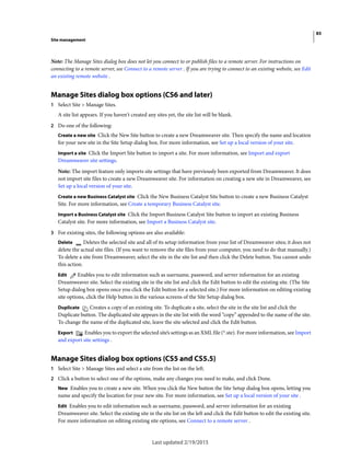 85
Site management
Last updated 2/19/2015
Note: The Manage Sites dialog box does not let you connect to or publish files to a remote server. For instructions on
connecting to a remote server, see Connect to a remote server . If you are trying to connect to an existing website, see Edit
an existing remote website .
Manage Sites dialog box options (CS6 and later)
1 Select Site > Manage Sites.
A site list appears. If you haven't created any sites yet, the site list will be blank.
2 Do one of the following:
Create a new site Click the New Site button to create a new Dreamweaver site. Then specify the name and location
for your new site in the Site Setup dialog box. For more information, see Set up a local version of your site.
Import a site Click the Import Site button to import a site. For more information, see Import and export
Dreamweaver site settings.
Note: The import feature only imports site settings that have previously been exported from Dreamweaver. It does
not import site files to create a new Dreamweaver site. For information on creating a new site in Dreamweaver, see
Set up a local version of your site.
Create a new Business Catalyst site Click the New Business Catalyst Site button to create a new Business Catalyst
Site. For more information, see Create a temporary Business Catalyst site.
Import a Business Catalyst site Click the Import Business Catalyst Site button to import an existing Business
Catalyst site. For more information, see Import a Business Catalyst site.
3 For existing sites, the following options are also available:
Delete Deletes the selected site and all of its setup information from your list of Dreamweaver sites; it does not
delete the actual site files. (If you want to remove the site files from your computer, you need to do that manually.)
To delete a site from Dreamweaver, select the site in the site list and then click the Delete button. You cannot undo
this action.
Edit Enables you to edit information such as username, password, and server information for an existing
Dreamweaver site. Select the existing site in the site list and click the Edit button to edit the existing site. (The Site
Setup dialog box opens once you click the Edit button for a selected site.) For more information on editing existing
site options, click the Help button in the various screens of the Site Setup dialog box.
Duplicate Creates a copy of an existing site. To duplicate a site, select the site in the site list and click the
Duplicate button. The duplicated site appears in the site list with the word “copy” appended to the name of the site.
To change the name of the duplicated site, leave the site selected and click the Edit button.
Export Enables you to export the selected site’s settings as an XML file (*.ste). For more information, see Import
and export site settings .
Manage Sites dialog box options (CS5 and CS5.5)
1 Select Site > Manage Sites and select a site from the list on the left.
2 Click a button to select one of the options, make any changes you need to make, and click Done.
New Enables you to create a new site. When you click the New button the Site Setup dialog box opens, letting you
name and specify the location for your new site. For more information, see Set up a local version of your site .
Edit Enables you to edit information such as username, password, and server information for an existing
Dreamweaver site. Select the existing site in the site list on the left and click the Edit button to edit the existing site.
For more information on editing existing site options, see Connect to a remote server .
 