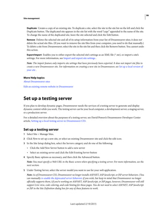 86
Site management
Last updated 2/19/2015
Duplicate Creates a copy of an existing site. To duplicate a site, select the site in the site list on the left and click the
Duplicate button. The duplicated site appears in the site list with the word “copy” appended to the name of the site.
To change the name of the duplicated site, leave the site selected and click the Edit button.
Remove Deletes the selected site and all of its setup information from your list of Dreamweaver sites; it does not
delete the actual site files. (If you want to remove the site files from your computer, you need to do that manually.)
To delete a site from Dreamweaver, select the site in the site list and then click the Remove button. You cannot undo
this action.
Export/Import Enables you to either export the selected site’s settings as an XML file (*.ste), or import a site’s
settings. For more information, see Import and export site settings .
Note: The import feature only imports site settings that have previously been exported. It does not import site files to
create a new Dreamweaver site. For information on creating a new site in Dreamweaver, see Set up a local version of
your site .
More Help topics
About Dreamweaver sites
Edit an existing remote website in Dreamweaver
Set up a testing server
If you plan to develop dynamic pages, Dreamweaver needs the services of a testing server to generate and display
dynamic content while you work. The testing server can be your local computer, a development server, a staging server,
or a production server.
For a detailed overview about the purposes of a testing server, see David Powers’s Dreamweaver Developer Center
article, Setting up a local testing server in Dreamweaver CS5.
Set up a testing server
1 Select Site > Manage Sites.
2 Click New to set up a new site, or select an existing Dreamweaver site and click the edit icon.
3 In the Site Setup dialog box, select the Servers category and do one of the following:
• Click the Add New Server button to add a new server
• Select an existing server and click the Edit Existing Server button
4 Specify Basic options as necessary, and then click the Advanced button.
Note: You must specify a Web URL in the Basic screen when specifying a testing server. For more information, see the
next section.
5 Under Testing Server, select the server model you want to use for your web application.
Note: As of Dreamweaver CS5, Dreamweaver no longer installs ASP.NET, ASP JavaScript, or JSP server behaviors. (You
can manually re-enable the deprecated server behaviors if you wish, but keep in mind that Dreamweaver no longer
officially supports them.) If you’re working on ASP.NET, ASP JavaScript, or JSP pages, however, Dreamweaver will still
support Live view, code coloring, and code hinting for those pages. You do not need to select ASP.NET, ASP JavaScript
or JSP in the Site Definition dialog box for any of these features to work.
 