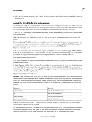 87
Site management
Last updated 2/19/2015
6 Click Save to close the Advanced screen. Then in the Servers category, specify the server you just added or edited as
a testing server.
About the Web URL for the testing server
You must specify a Web URL so Dreamweaver can use the services of a testing server to display data and to connect to
databases while you work. Dreamweaver uses the design-time connection to provide you with useful information about
the database, such as the names of the tables in your database and the names of the columns in your tables.
A Web URL for a testing server comprises the domain name and any of your website’s home directory’s subdirectories
or virtual directories.
Note: The terminology used in Microsoft IIS may vary from server to server, but the same concepts apply to most web
servers.
The home directory The folder on the server mapped to your site’s domain name. Suppose the folder you want to use
to process dynamic pages is c:sitescompany, and this folder is your home directory (that is, this folder is mapped to
your site’s domain name—for example, www.mystartup.com). In that case, the URL prefix is
http://www.mystartup.com/.
If the folder you want to use to process dynamic pages is a subfolder of your home directory, simply add the subfolder
to the URL. If your home directory is c:sitescompany, your site’s domain name is www.mystartup.com, and the folder
you want to use to process dynamic pages is c:sitescompanyinventory. Enter the following Web URL:
http://www.mystartup.com/inventory/
If the folder you want to use to process dynamic pages is not your home directory or any of its subdirectories, you must
create a virtual directory.
A virtual directory A folder that is not physically contained in the home directory of the server even though it appears
to be in the URL. To create a virtual directory, specify an alias for the folder’s path in the URL. Suppose your home
directory is c:sitescompany, your processing folder is d:appsinventory, and you define an alias for this folder called
warehouse. Enter the following Web URL:
http://www.mystartup.com/warehouse/
Localhost Refers to the home directory in your URLs when the client (usually a browser, but in this case Dreamweaver)
runs on the same system as your web server. Suppose Dreamweaver is running on the same Windows system as the web
server, your home directory is c:sitescompany, and you defined a virtual directory called warehouse to refer to the
folder you want to use to process dynamic pages. The following are the Web URLs you would enter for selected web
servers:
Note: By default the ColdFusion MX 7 web server runs on port 8500, the Apache web server runs on port 80, and the
Jakarta Tomcat web server runs on port 8080.
For Macintosh users running the Apache web server, your personal home directory is Users/MyUserName/Sites, where
MyUserName is your Macintosh user name. An alias called ~MyUserName is automatically defined for this folder
when you install Mac OS 10.1 or higher. Therefore, your default Web URL in Dreamweaver is as follows:
Web server Web URL
ColdFusion MX 7 http://localhost:8500/warehouse/
IIS http://localhost/warehouse/
Apache (Windows) http://localhost:80/warehouse/
Jakarta Tomcat (Windows) http://localhost:8080/warehouse/
 