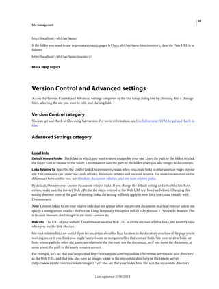 88
Site management
Last updated 2/19/2015
http://localhost/~MyUserName/
If the folder you want to use to process dynamic pages is Users:MyUserName:Sites:inventory, then the Web URL is as
follows:
http://localhost/~MyUserName/inventory/
More Help topics
Version Control and Advanced settings
Access the Version Control and Advanced settings categories in the Site Setup dialog box by choosing Site > Manage
Sites, selecting the site you want to edit, and clicking Edit.
Version Control category
You can get and check in files using Subversion. For more information, see Use Subversion (SVN) to get and check in
files.
Advanced Settings category
Local Info
Default Images Folder The folder in which you want to store images for your site. Enter the path to the folder, or click
the folder icon to browse to the folder. Dreamweaver uses the path to the folder when you add images to documents.
Links Relative To Specifies the kind of links Dreamweaver creates when you create links to other assets or pages in your
site. Dreamweaver can create two kinds of links: document-relative and site root-relative. For more information on the
differences between the two, see Absolute, document-relative, and site root-relative paths.
By default, Dreamweaver creates document-relative links. If you change the default setting and select the Site Root
option, make sure the correct Web URL for the site is entered in the Web URL text box (see below). Changing this
setting does not convert the path of existing links; the setting will only apply to new links you create visually with
Dreamweaver.
Note: Content linked by site-root relative links does not appear when you preview documents in a local browser unless you
specify a testing server, or select the Preview Using Temporary File option in Edit > Preferences > Preview In Browser. This
is because browsers don’t recognize site roots—servers do.
Web URL The URL of your website. Dreamweaver uses the Web URL to create site root-relative links, and to verify links
when you use the link checker.
Site root-relative links are useful if you are uncertain about the final location in the directory structure of the page you’re
working on, or if you think you might later relocate or reorganize files that contain links. Site root-relative links are
links whose paths to other site assets are relative to the site root, not the document, so if you move the document at
some point, the path to the assets remains correct.
For example, let’s say that you’ve specified http://www.mysite.com/mycoolsite (the remote server’s site root directory)
as the Web URL, and that you also have an images folder in the mycoolsite directory on the remote server
(http://www.mysite.com/mycoolsite/images). Let’s also say that your index.html file is in the mycoolsite directory.
 