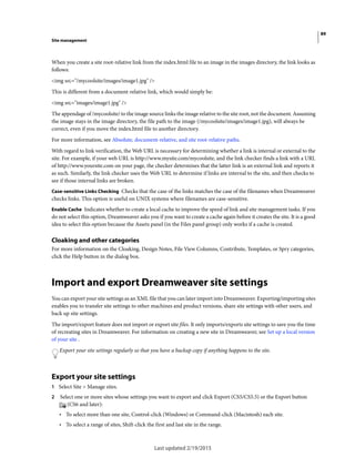 89
Site management
Last updated 2/19/2015
When you create a site root-relative link from the index.html file to an image in the images directory, the link looks as
follows:
<img src="/mycoolsite/images/image1.jpg" />
This is different from a document-relative link, which would simply be:
<img src="images/image1.jpg" />
The appendage of /mycoolsite/ to the image source links the image relative to the site root, not the document. Assuming
the image stays in the image directory, the file path to the image (/mycoolsite/images/image1.jpg), will always be
correct, even if you move the index.html file to another directory.
For more information, see Absolute, document-relative, and site root-relative paths.
With regard to link verification, the Web URL is necessary for determining whether a link is internal or external to the
site. For example, if your web URL is http://www.mysite.com/mycoolsite, and the link checker finds a link with a URL
of http://www.yoursite.com on your page, the checker determines that the latter link is an external link and reports it
as such. Similarly, the link checker uses the Web URL to determine if links are internal to the site, and then checks to
see if those internal links are broken.
Case-sensitive Links Checking Checks that the case of the links matches the case of the filenames when Dreamweaver
checks links. This option is useful on UNIX systems where filenames are case-sensitive.
Enable Cache Indicates whether to create a local cache to improve the speed of link and site management tasks. If you
do not select this option, Dreamweaver asks you if you want to create a cache again before it creates the site. It is a good
idea to select this option because the Assets panel (in the Files panel group) only works if a cache is created.
Cloaking and other categories
For more information on the Cloaking, Design Notes, File View Columns, Contribute, Templates, or Spry categories,
click the Help button in the dialog box.
Import and export Dreamweaver site settings
You can export your site settings as an XML file that you can later import into Dreamweaver. Exporting/importing sites
enables you to transfer site settings to other machines and product versions, share site settings with other users, and
back up site settings.
The import/export feature does not import or export site files. It only imports/exports site settings to save you the time
of recreating sites in Dreamweaver. For information on creating a new site in Dreamweaver, see Set up a local version
of your site .
Export your site settings regularly so that you have a backup copy if anything happens to the site.
Export your site settings
1 Select Site > Manage sites.
2 Select one or more sites whose settings you want to export and click Export (CS5/CS5.5) or the Export button
(CS6 and later):
• To select more than one site, Control-click (Windows) or Command-click (Macintosh) each site.
• To select a range of sites, Shift-click the first and last site in the range.
 