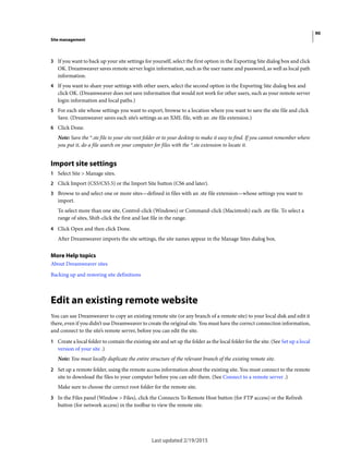 90
Site management
Last updated 2/19/2015
3 If you want to back up your site settings for yourself, select the first option in the Exporting Site dialog box and click
OK. Dreamweaver saves remote server login information, such as the user name and password, as well as local path
information.
4 If you want to share your settings with other users, select the second option in the Exporting Site dialog box and
click OK. (Dreamweaver does not save information that would not work for other users, such as your remote server
login information and local paths.)
5 For each site whose settings you want to export, browse to a location where you want to save the site file and click
Save. (Dreamweaver saves each site’s settings as an XML file, with an .ste file extension.)
6 Click Done.
Note: Save the *.ste file to your site root folder or to your desktop to make it easy to find. If you cannot remember where
you put it, do a file search on your computer for files with the *.ste extension to locate it.
Import site settings
1 Select Site > Manage sites.
2 Click Import (CS5/CS5.5) or the Import Site button (CS6 and later).
3 Browse to and select one or more sites—defined in files with an .ste file extension—whose settings you want to
import.
To select more than one site, Control-click (Windows) or Command-click (Macintosh) each .ste file. To select a
range of sites, Shift-click the first and last file in the range.
4 Click Open and then click Done.
After Dreamweaver imports the site settings, the site names appear in the Manage Sites dialog box.
More Help topics
About Dreamweaver sites
Backing up and restoring site definitions
Edit an existing remote website
You can use Dreamweaver to copy an existing remote site (or any branch of a remote site) to your local disk and edit it
there, even if you didn’t use Dreamweaver to create the original site. You must have the correct connection information,
and connect to the site’s remote server, before you can edit the site.
1 Create a local folder to contain the existing site and set up the folder as the local folder for the site. (See Set up a local
version of your site .)
Note: You must locally duplicate the entire structure of the relevant branch of the existing remote site.
2 Set up a remote folder, using the remote access information about the existing site. You must connect to the remote
site to download the files to your computer before you can edit them. (See Connect to a remote server .)
Make sure to choose the correct root folder for the remote site.
3 In the Files panel (Window > Files), click the Connects To Remote Host button (for FTP access) or the Refresh
button (for network access) in the toolbar to view the remote site.
 