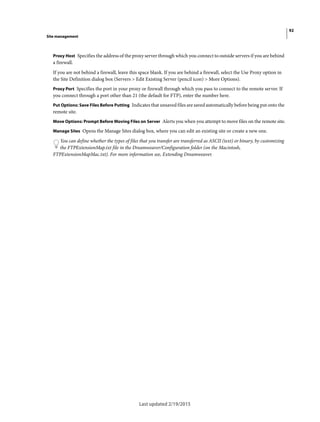 92
Site management
Last updated 2/19/2015
Proxy Host Specifies the address of the proxy server through which you connect to outside servers if you are behind
a firewall.
If you are not behind a firewall, leave this space blank. If you are behind a firewall, select the Use Proxy option in
the Site Definition dialog box (Servers > Edit Existing Server (pencil icon) > More Options).
Proxy Port Specifies the port in your proxy or firewall through which you pass to connect to the remote server. If
you connect through a port other than 21 (the default for FTP), enter the number here.
Put Options: Save Files Before Putting Indicates that unsaved files are saved automatically before being put onto the
remote site.
Move Options: Prompt Before Moving Files on Server Alerts you when you attempt to move files on the remote site.
Manage Sites Opens the Manage Sites dialog box, where you can edit an existing site or create a new one.
You can define whether the types of files that you transfer are transferred as ASCII (text) or binary, by customizing
the FTPExtensionMap.txt file in the Dreamweaver/Configuration folder (on the Macintosh,
FTPExtensionMapMac.txt). For more information see, Extending Dreamweaver.
 