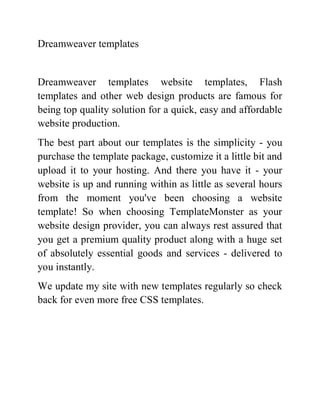 Dreamweaver templates


Dreamweaver templates website templates, Flash
templates and other web design products are famous for
being top quality solution for a quick, easy and affordable
website production.
The best part about our templates is the simplicity - you
purchase the template package, customize it a little bit and
upload it to your hosting. And there you have it - your
website is up and running within as little as several hours
from the moment you've been choosing a website
template! So when choosing TemplateMonster as your
website design provider, you can always rest assured that
you get a premium quality product along with a huge set
of absolutely essential goods and services - delivered to
you instantly.
We update my site with new templates regularly so check
back for even more free CSS templates.
 