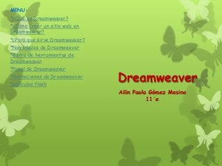 MENU:
*¿Qué es Dreamweaver?
*¿Cómo crear un sitio web en
Dreamweaver?
*¿Para que sirve Dreamweaver?
*Novedades de Dreamweaver
*Barra de herramientas de
Dreamweaver
*Panel de Dreamweaver
*Animaciones de Dreamweaver
*películas flash
                                Dreamweaver
                                Ailin Paola Gómez Mesino
                                           11 e
 