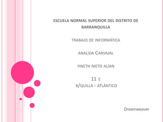 ESCUELA NORMAL SUPERIOR DEL DISTRITO DE
            BARRANQUILLA


        TRABAJO DE INFORMÁTICA

           ANALIDA CARVAJAL


          YINETH NIETO ALÍAN

                 11 E
          B/QUILLA - ATLÁNTICO




                                 Dreamweaver
 