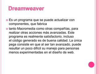  Es un programa que se puede actualizar con
  componentes, que fabrica
 tanto Macromedia como otras compañías, para
  realizar otras acciones más avanzadas. Este
  programa es realmente satisfactorio, incluso
  el código generado es de buena calidad. La única
  pega consiste en que al ser tan avanzado, puede
  resultar un poco difícil su manejo para personas
  menos experimentadas en el diseño de web.
 