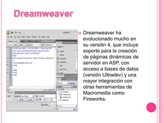    Dreamweaver ha
    evolucionado mucho en
    su versión 4, que incluye
    soporte para la creación
    de páginas dinámicas de
    servidor en ASP, con
    acceso a bases de datos
    (versión Ultradev) y una
    mayor integración con
    otras herramientas de
    Macromedia como
    Fireworks.
 