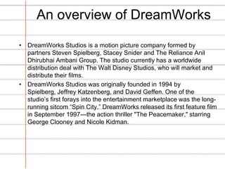 An overview of DreamWorks

• DreamWorks Studios is a motion picture company formed by
  partners Steven Spielberg, Stacey Snider and The Reliance Anil
  Dhirubhai Ambani Group. The studio currently has a worldwide
  distribution deal with The Walt Disney Studios, who will market and
  distribute their films.
• DreamWorks Studios was originally founded in 1994 by
  Spielberg, Jeffrey Katzenberg, and David Geffen. One of the
  studio’s first forays into the entertainment marketplace was the long-
  running sitcom “Spin City.” DreamWorks released its first feature film
  in September 1997—the action thriller "The Peacemaker," starring
  George Clooney and Nicole Kidman.
 