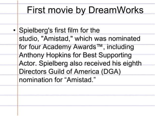 First movie by DreamWorks

• Spielberg's first film for the
  studio, "Amistad," which was nominated
  for four Academy Aw...