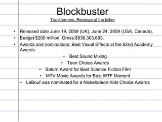 Blockbuster
                 Transformers: Revenge of the fallen

• Released date June 19, 2009 (UK), June 24, 2009 (USA, Canada).
• Budget:$200 million, Gross:$836,303,693.
• Awards and nominations: Best Visual Effects at the 82nd Academy
  Awards
                       • Best Sound Mixing
                      • Teen Choice Awards
           • Saturn Award for Best Science Fiction Film
           • MTV Movie Awards for Best WTF Moment
  • LaBouf was nominated for a Nickelodeon Kids Choice Awards
 