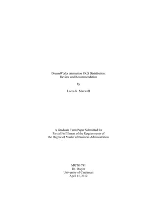 DreamWorks Animation SKG Distribution:
       Review and Recommendation

                      by

              Loren K. Maxwell




     A Graduate Term Paper Submitted for
    Partial Fulfillment of the Requirements of
the Degree of Master of Business Administration




                MKTG 781
                 Dr. Dwyer
           University of Cincinnati
               April 11, 2012
 