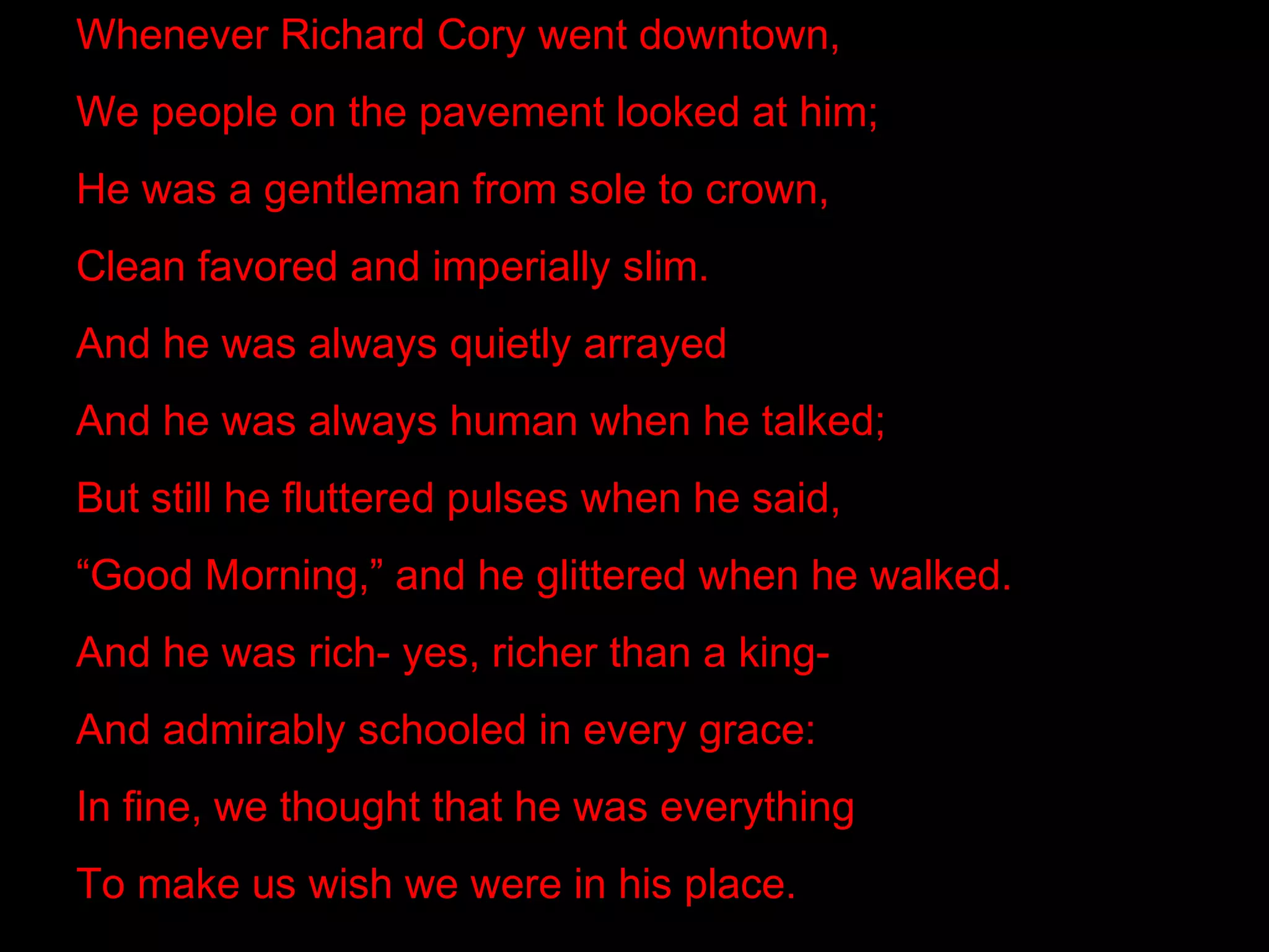 Whenever Richard Cory went downtown,
We people on the pavement looked at him;
He was a gentleman from sole to crown,
Clean favored and imperially slim.
And he was always quietly arrayed
And he was always human when he talked;
But still he fluttered pulses when he said,
“Good Morning,” and he glittered when he walked.
And he was rich- yes, richer than a king-
And admirably schooled in every grace:
In fine, we thought that he was everything
To make us wish we were in his place.
 
