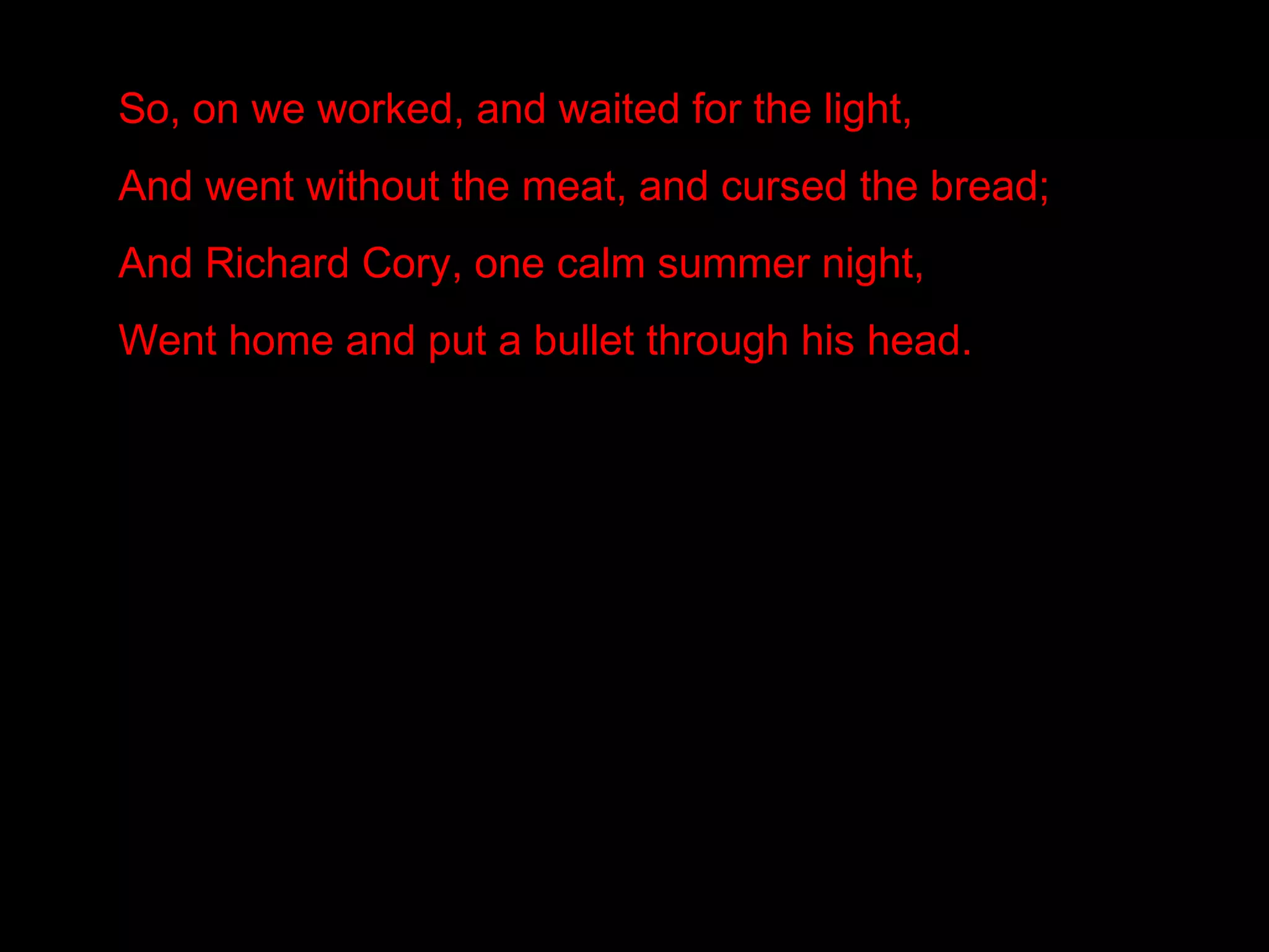 So, on we worked, and waited for the light,
And went without the meat, and cursed the bread;
And Richard Cory, one calm summer night,
Went home and put a bullet through his head.
 