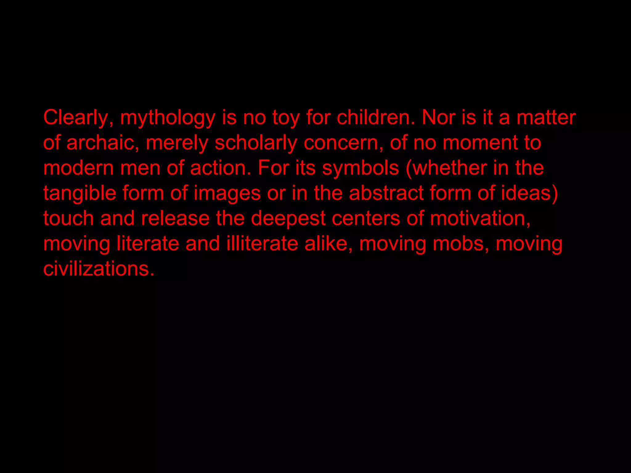 Clearly, mythology is no toy for children. Nor is it a matter
of archaic, merely scholarly concern, of no moment to
modern men of action. For its symbols (whether in the
tangible form of images or in the abstract form of ideas)
touch and release the deepest centers of motivation,
moving literate and illiterate alike, moving mobs, moving
civilizations.
 