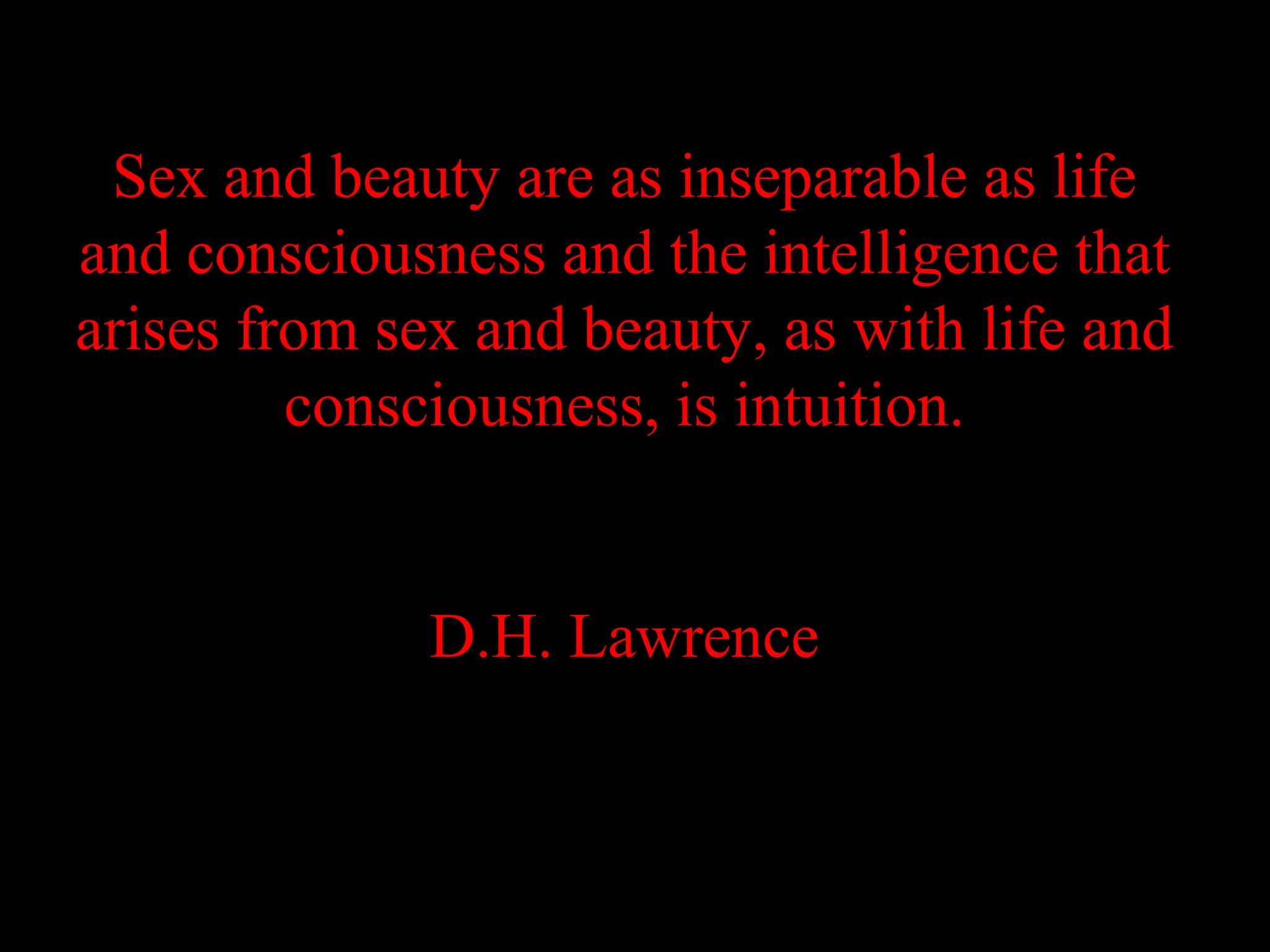 Sex and beauty are as inseparable as life
and consciousness and the intelligence that
arises from sex and beauty, as with life and
         consciousness, is intuition.


              D.H. Lawrence
 