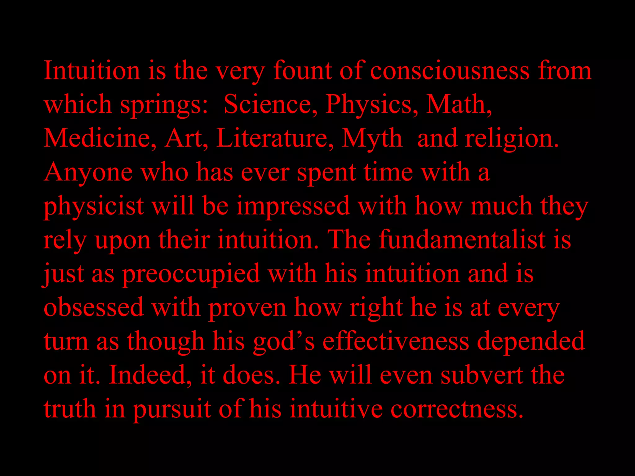 Intuition is the very fount of consciousness from
which springs: Science, Physics, Math,
Medicine, Art, Literature, Myth and religion.
Anyone who has ever spent time with a
physicist will be impressed with how much they
rely upon their intuition. The fundamentalist is
just as preoccupied with his intuition and is
obsessed with proven how right he is at every
turn as though his god’s effectiveness depended
on it. Indeed, it does. He will even subvert the
truth in pursuit of his intuitive correctness.
 