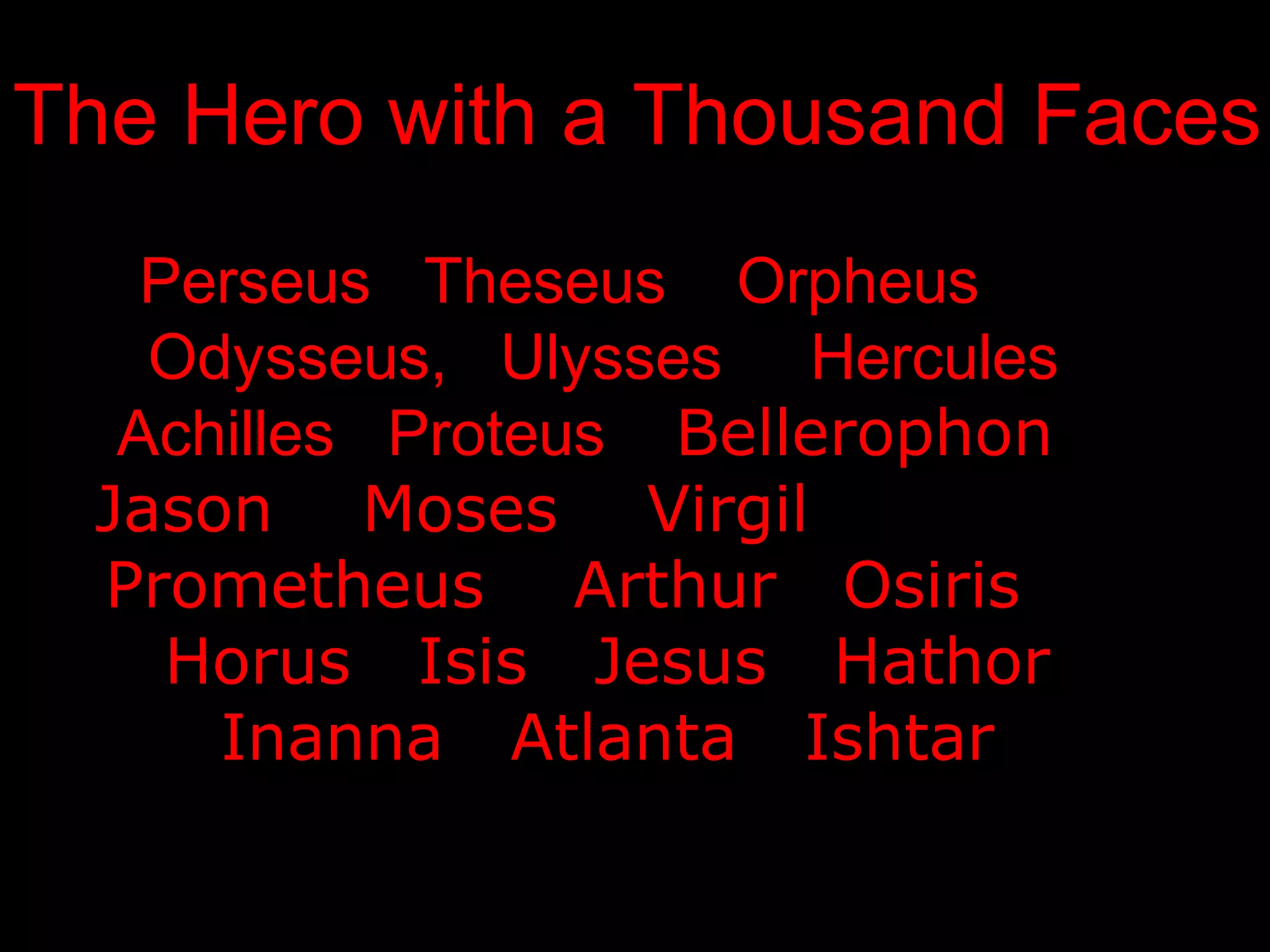 The Hero with a Thousand Faces
   Perseus Theseus Orpheus
   Odysseus, Ulysses Hercules
  Achilles Proteus Bellerophon
 Jason Moses Virgil
 Prometheus Arthur Osiris
    Horus Isis Jesus Hathor
     Inanna Atlanta Ishtar
 