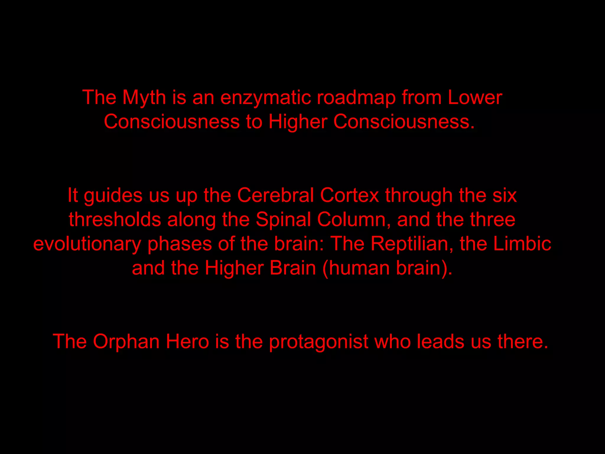 The Myth is an enzymatic roadmap from Lower
       Consciousness to Higher Consciousness.


   It guides us up the Cerebral Cortex through the six
    thresholds along the Spinal Column, and the three
evolutionary phases of the brain: The Reptilian, the Limbic
           and the Higher Brain (human brain).


  The Orphan Hero is the protagonist who leads us there.
 