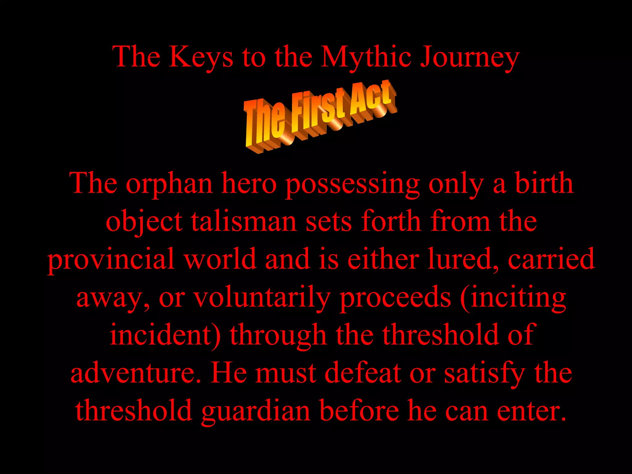 The Keys to the Mythic Journey



  The orphan hero possessing only a birth
     object talisman sets forth from the
provincial world and is either lured, carried
  away, or voluntarily proceeds (inciting
     incident) through the threshold of
  adventure. He must defeat or satisfy the
  threshold guardian before he can enter.
 