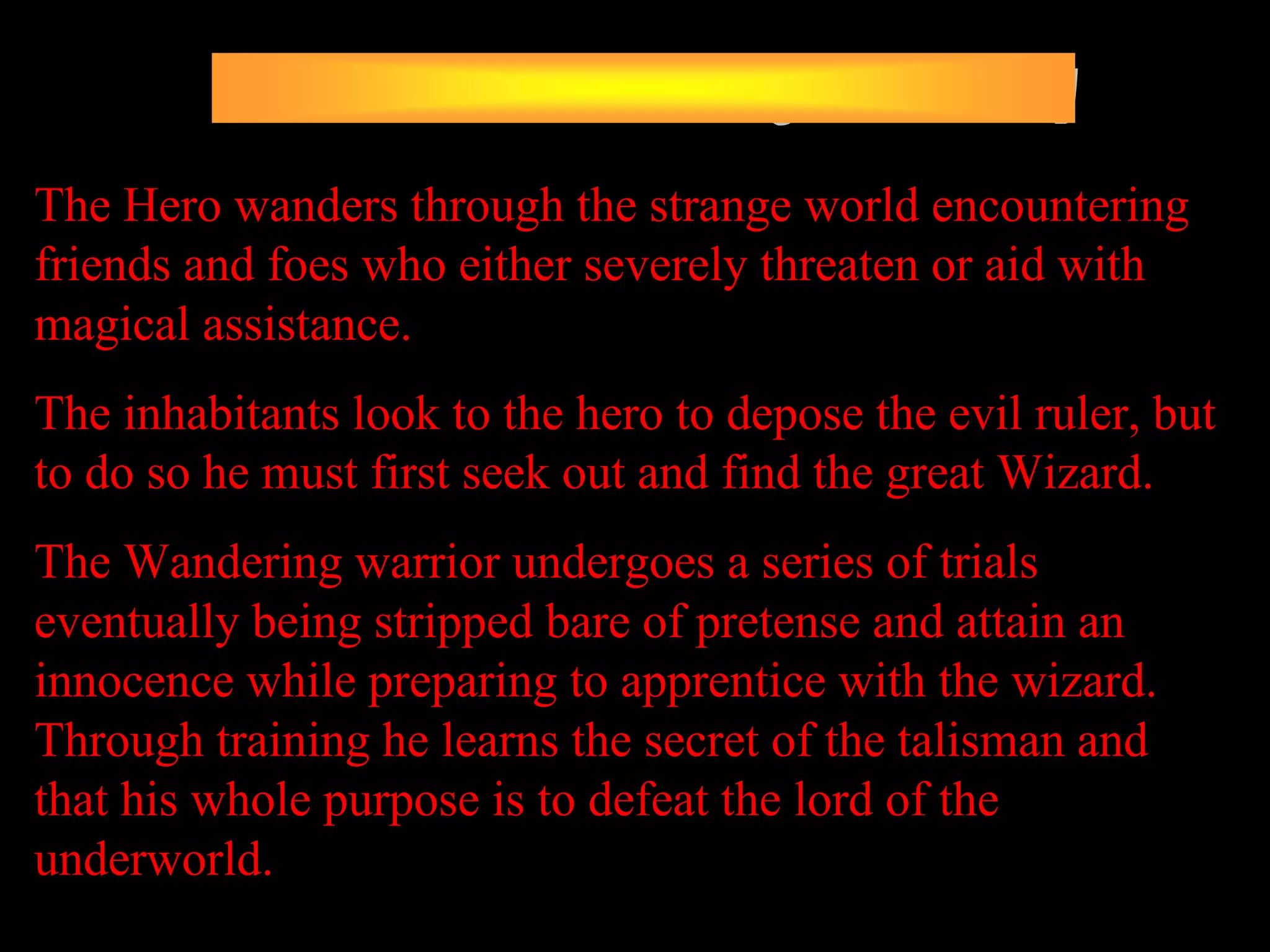 The Hero wanders through the strange world encountering
friends and foes who either severely threaten or aid with
magical assistance.
The inhabitants look to the hero to depose the evil ruler, but
to do so he must first seek out and find the great Wizard.
The Wandering warrior undergoes a series of trials
eventually being stripped bare of pretense and attain an
innocence while preparing to apprentice with the wizard.
Through training he learns the secret of the talisman and
that his whole purpose is to defeat the lord of the
underworld.
 