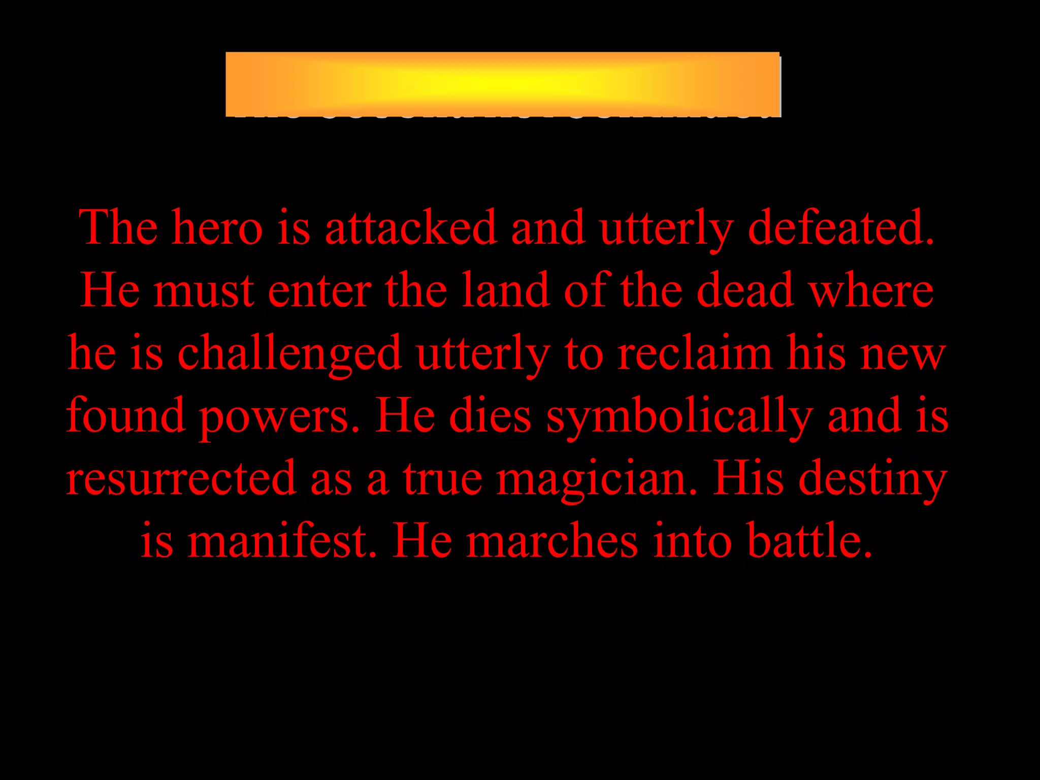 The hero is attacked and utterly defeated.
 He must enter the land of the dead where
he is challenged utterly to reclaim his new
found powers. He dies symbolically and is
resurrected as a true magician. His destiny
    is manifest. He marches into battle.
 