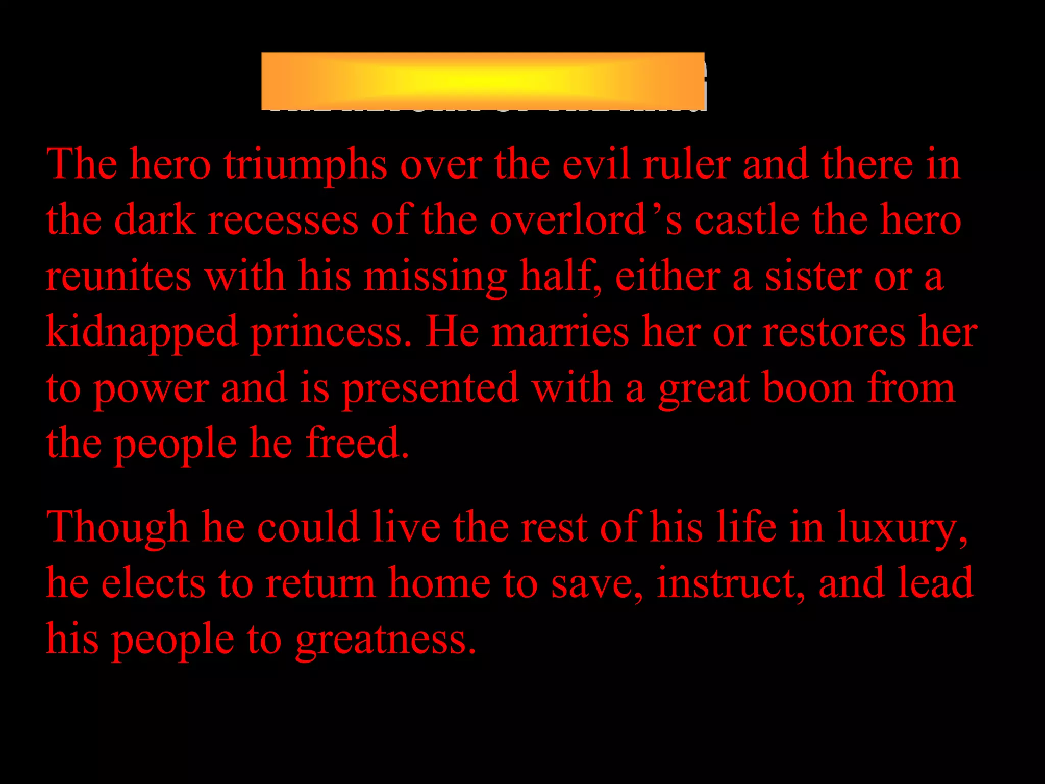 The hero triumphs over the evil ruler and there in
the dark recesses of the overlord’s castle the hero
reunites with his missing half, either a sister or a
kidnapped princess. He marries her or restores her
to power and is presented with a great boon from
the people he freed.
Though he could live the rest of his life in luxury,
he elects to return home to save, instruct, and lead
his people to greatness.
 