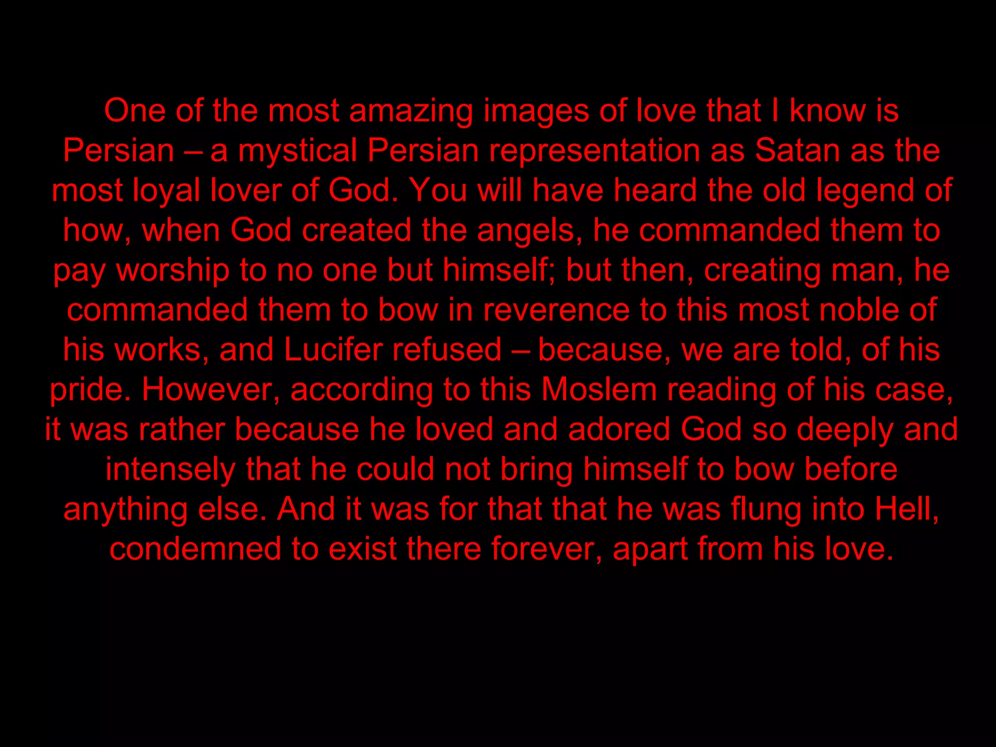 One of the most amazing images of love that I know is
  Persian – a mystical Persian representation as Satan as the
 most loyal lover of God. You will have heard the old legend of
  how, when God created the angels, he commanded them to
 pay worship to no one but himself; but then, creating man, he
   commanded them to bow in reverence to this most noble of
  his works, and Lucifer refused – because, we are told, of his
 pride. However, according to this Moslem reading of his case,
it was rather because he loved and adored God so deeply and
     intensely that he could not bring himself to bow before
  anything else. And it was for that that he was flung into Hell,
      condemned to exist there forever, apart from his love.
 