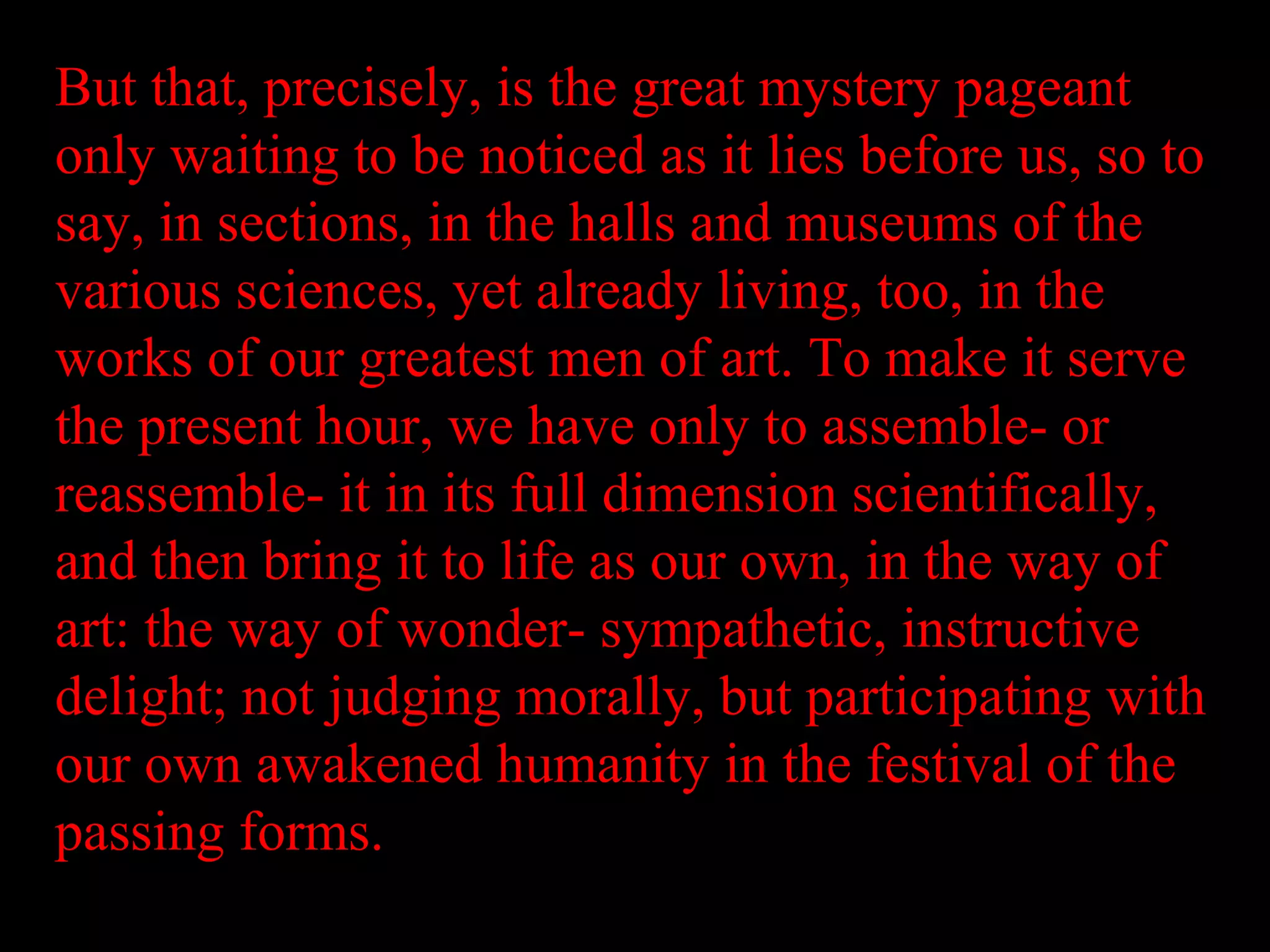 But that, precisely, is the great mystery pageant
only waiting to be noticed as it lies before us, so to
say, in sections, in the halls and museums of the
various sciences, yet already living, too, in the
works of our greatest men of art. To make it serve
the present hour, we have only to assemble- or
reassemble- it in its full dimension scientifically,
and then bring it to life as our own, in the way of
art: the way of wonder- sympathetic, instructive
delight; not judging morally, but participating with
our own awakened humanity in the festival of the
passing forms.
 