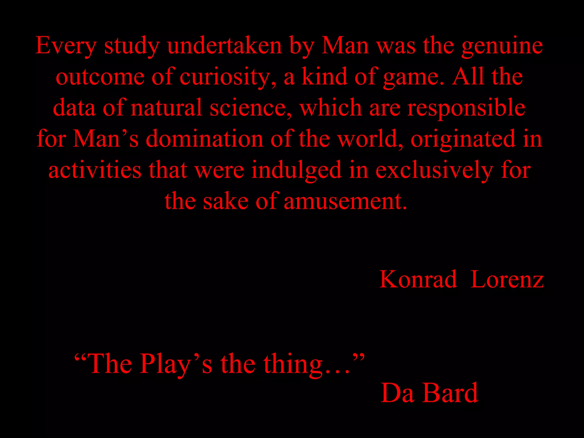 Every study undertaken by Man was the genuine
  outcome of curiosity, a kind of game. All the
  data of natural science, which are responsible
for Man’s domination of the world, originated in
 activities that were indulged in exclusively for
              the sake of amusement.


                                 Konrad Lorenz


   “The Play’s the thing…”
                                 Da Bard
 