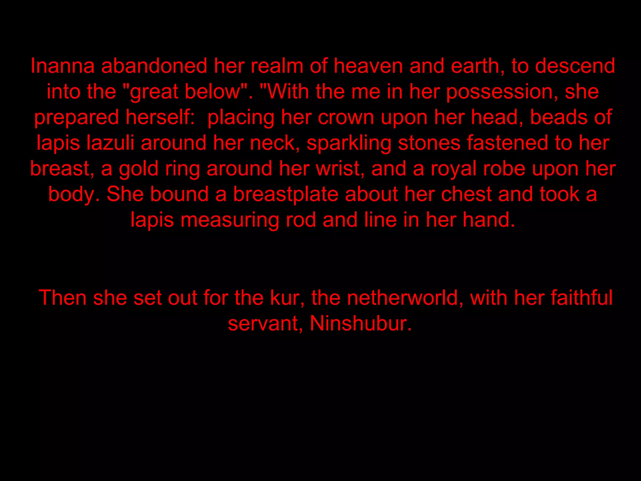 Inanna abandoned her realm of heaven and earth, to descend
  into the "great below". "With the me in her possession, she
 prepared herself: placing her crown upon her head, beads of
 lapis lazuli around her neck, sparkling stones fastened to her
breast, a gold ring around her wrist, and a royal robe upon her
   body. She bound a breastplate about her chest and took a
            lapis measuring rod and line in her hand.


Then she set out for the kur, the netherworld, with her faithful
                    servant, Ninshubur.
 