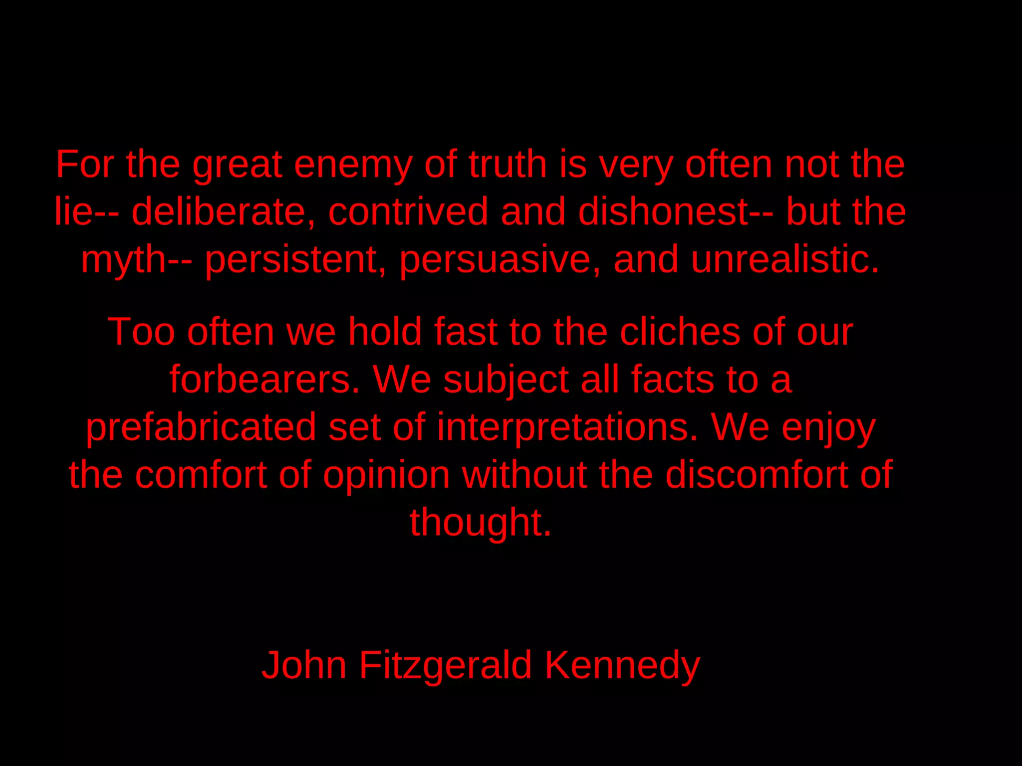 For the great enemy of truth is very often not the
lie-- deliberate, contrived and dishonest-- but the
  myth-- persistent, persuasive, and unrealistic.
  Too often we hold fast to the cliches of our
      forbearers. We subject all facts to a
 prefabricated set of interpretations. We enjoy
the comfort of opinion without the discomfort of
                    thought.


            John Fitzgerald Kennedy
 