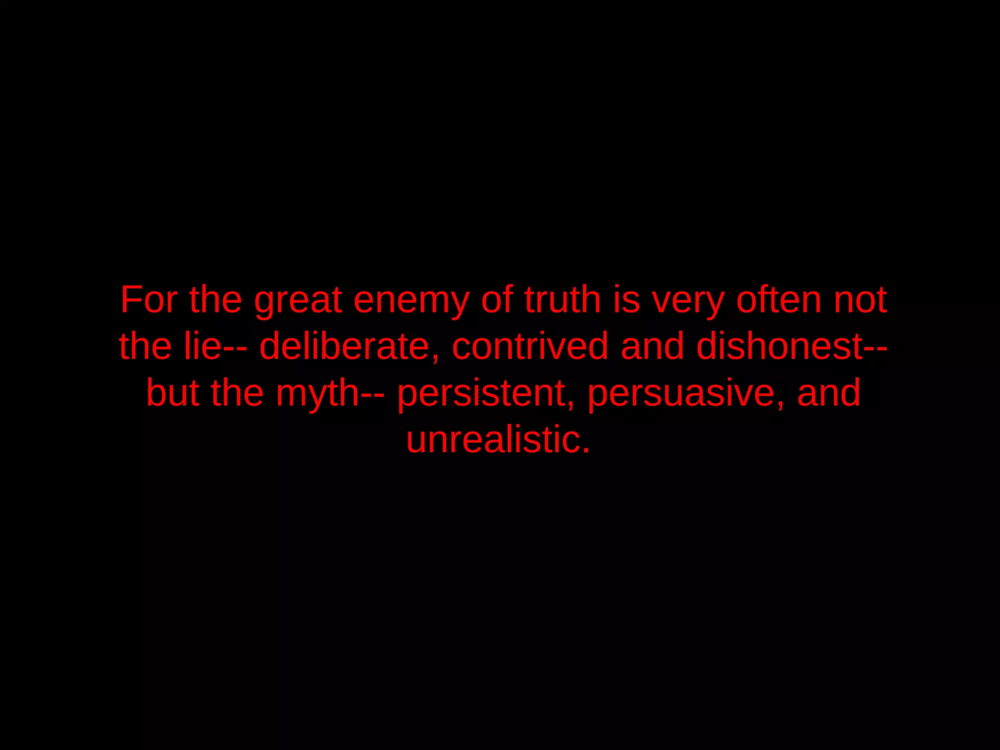 For the great enemy of truth is very often not
the lie-- deliberate, contrived and dishonest--
  but the myth-- persistent, persuasive, and
                   unrealistic.
 