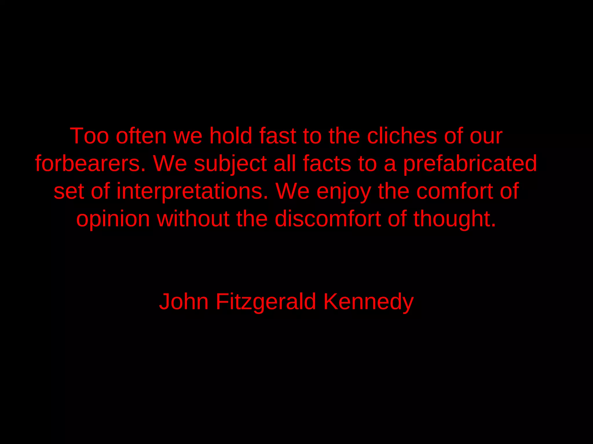 Too often we hold fast to the cliches of our
forbearers. We subject all facts to a prefabricated
  set of interpretations. We enjoy the comfort of
    opinion without the discomfort of thought.


            John Fitzgerald Kennedy
 