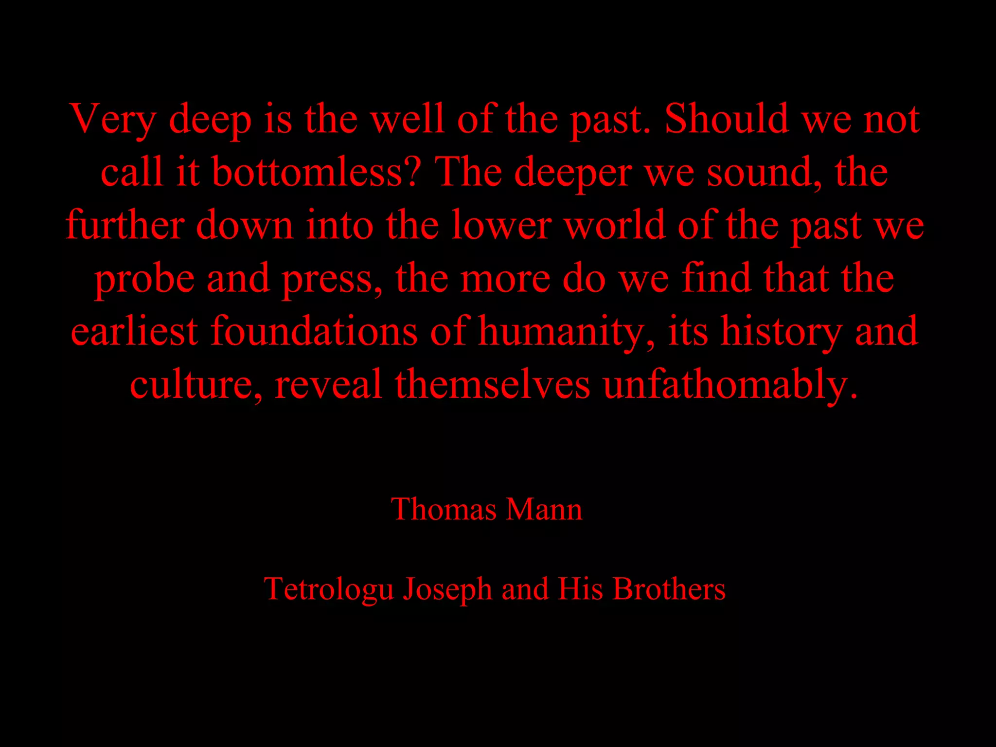 Very deep is the well of the past. Should we not
  call it bottomless? The deeper we sound, the
further down into the lower world of the past we
  probe and press, the more do we find that the
earliest foundations of humanity, its history and
    culture, reveal themselves unfathomably.

                    Thomas Mann

           Tetrologu Joseph and His Brothers
 