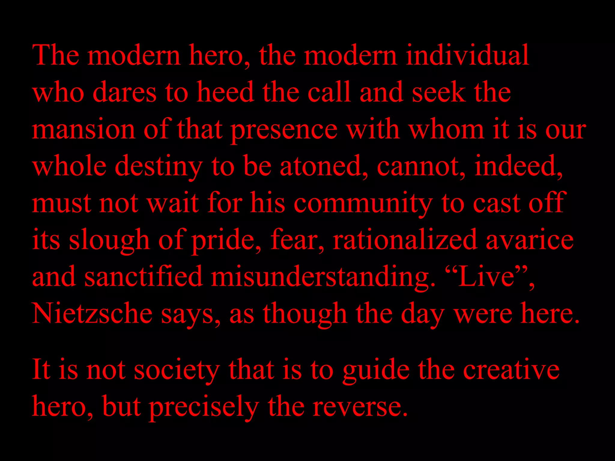 The modern hero, the modern individual
who dares to heed the call and seek the
mansion of that presence with whom it is our
whole destiny to be atoned, cannot, indeed,
must not wait for his community to cast off
its slough of pride, fear, rationalized avarice
and sanctified misunderstanding. “Live”,
Nietzsche says, as though the day were here.
It is not society that is to guide the creative
hero, but precisely the reverse.
 