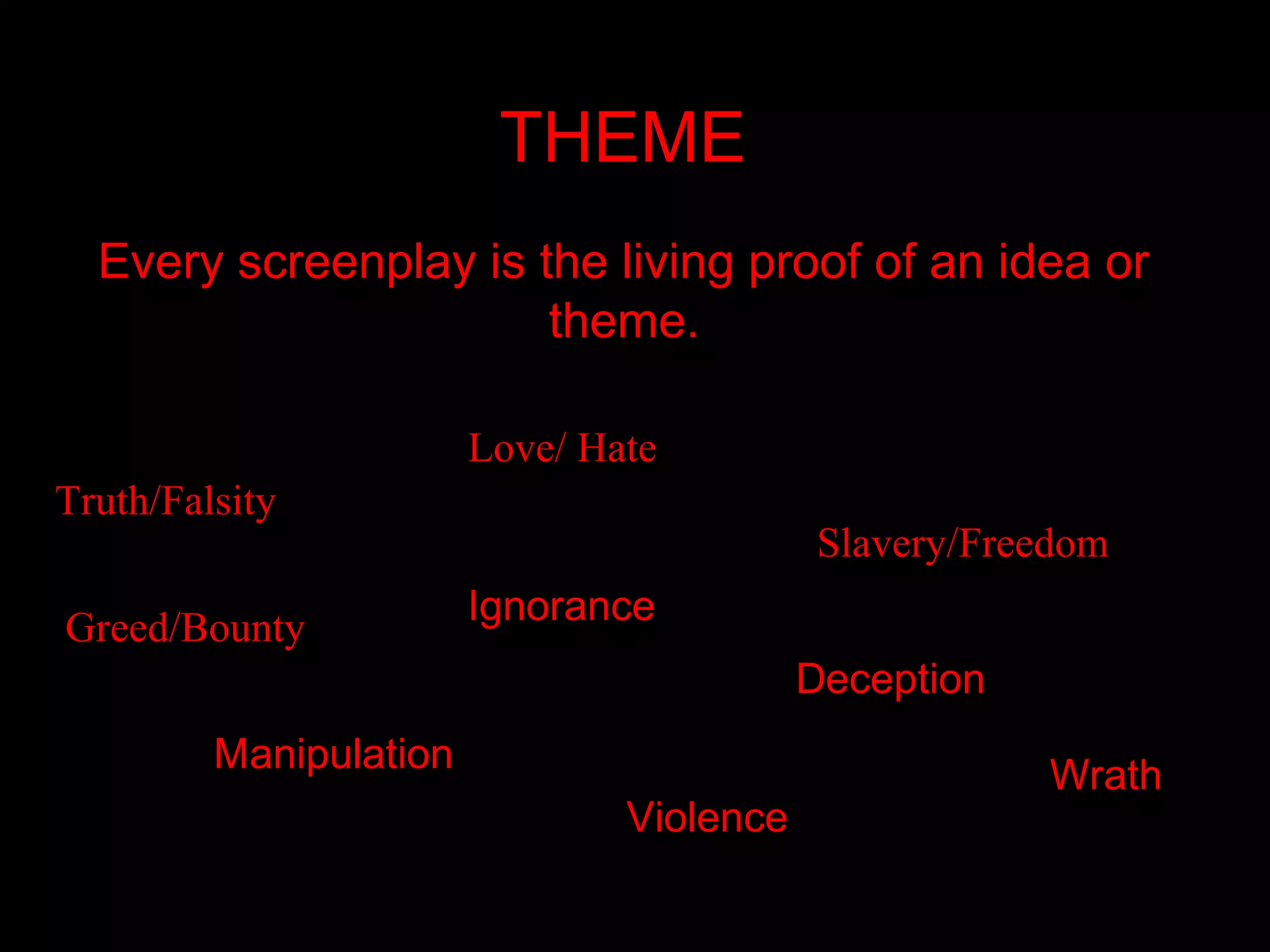 THEME
  Every screenplay is the living proof of an idea or
                       theme.

                        Love/ Hate
Truth/Falsity
                                            Slavery/Freedom
                        Ignorance
Greed/Bounty
                                           Deception
         Manipulation                                  Wrath
                                Violence
 