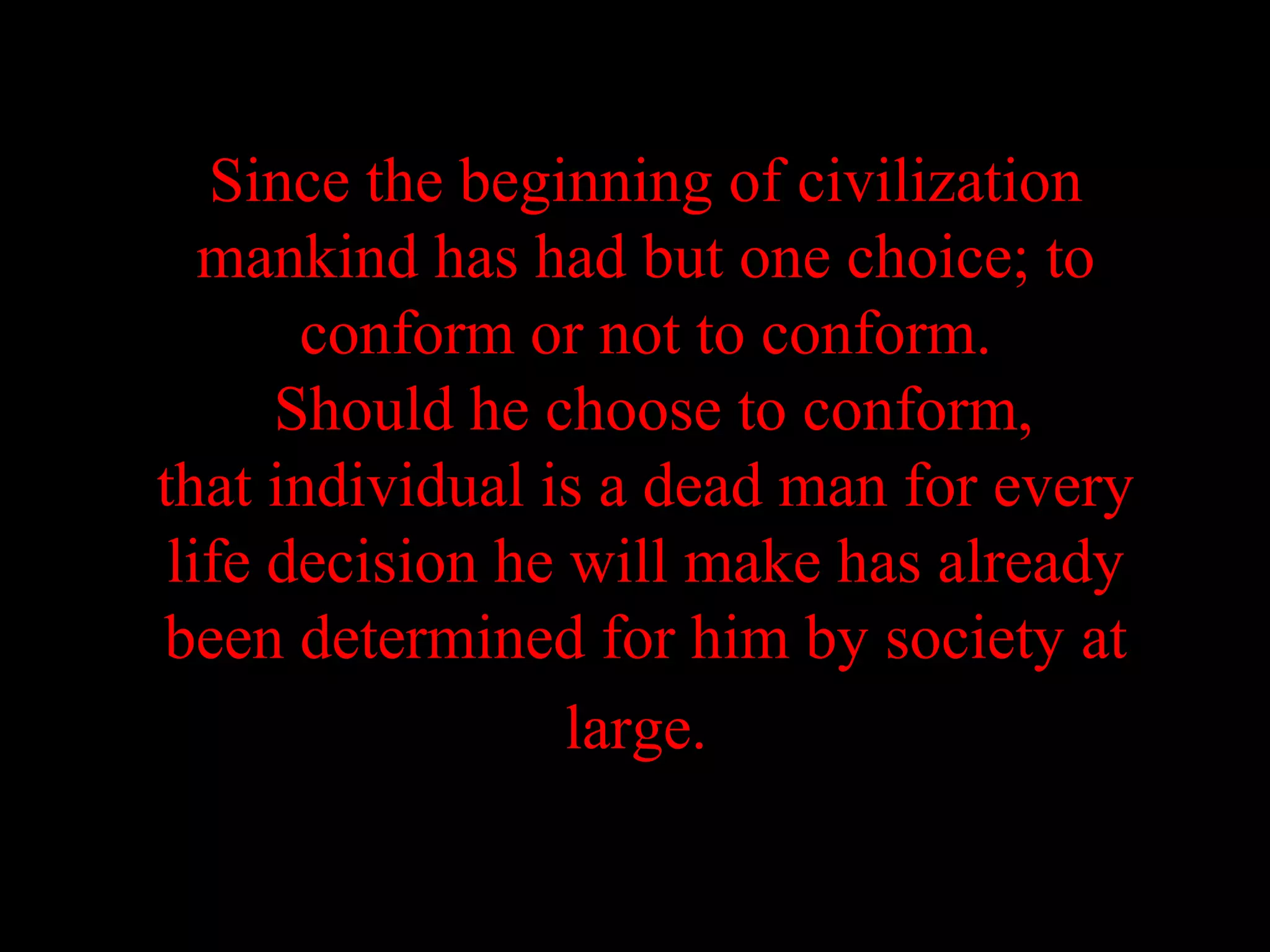 Since the beginning of civilization
   mankind has had but one choice; to
       conform or not to conform.
      Should he choose to conform,
that individual is a dead man for every
 life decision he will make has already
been determined for him by society at
                  large.
 