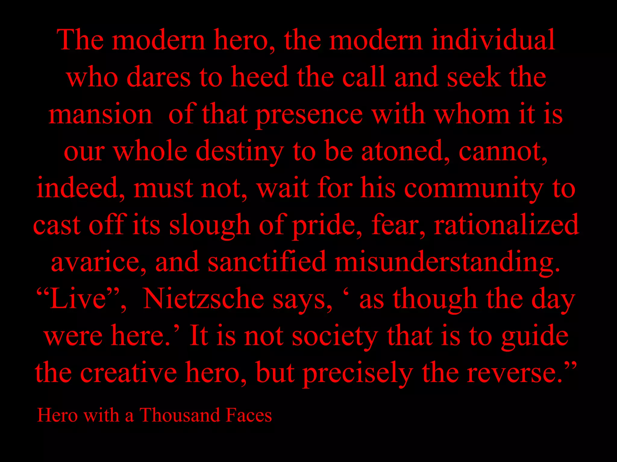 The modern hero, the modern individual
   who dares to heed the call and seek the
 mansion of that presence with whom it is
  our whole destiny to be atoned, cannot,
indeed, must not, wait for his community to
cast off its slough of pride, fear, rationalized
 avarice, and sanctified misunderstanding.
“Live”, Nietzsche says, ‘ as though the day
 were here.’ It is not society that is to guide
the creative hero, but precisely the reverse.”
Hero with a Thousand Faces
 