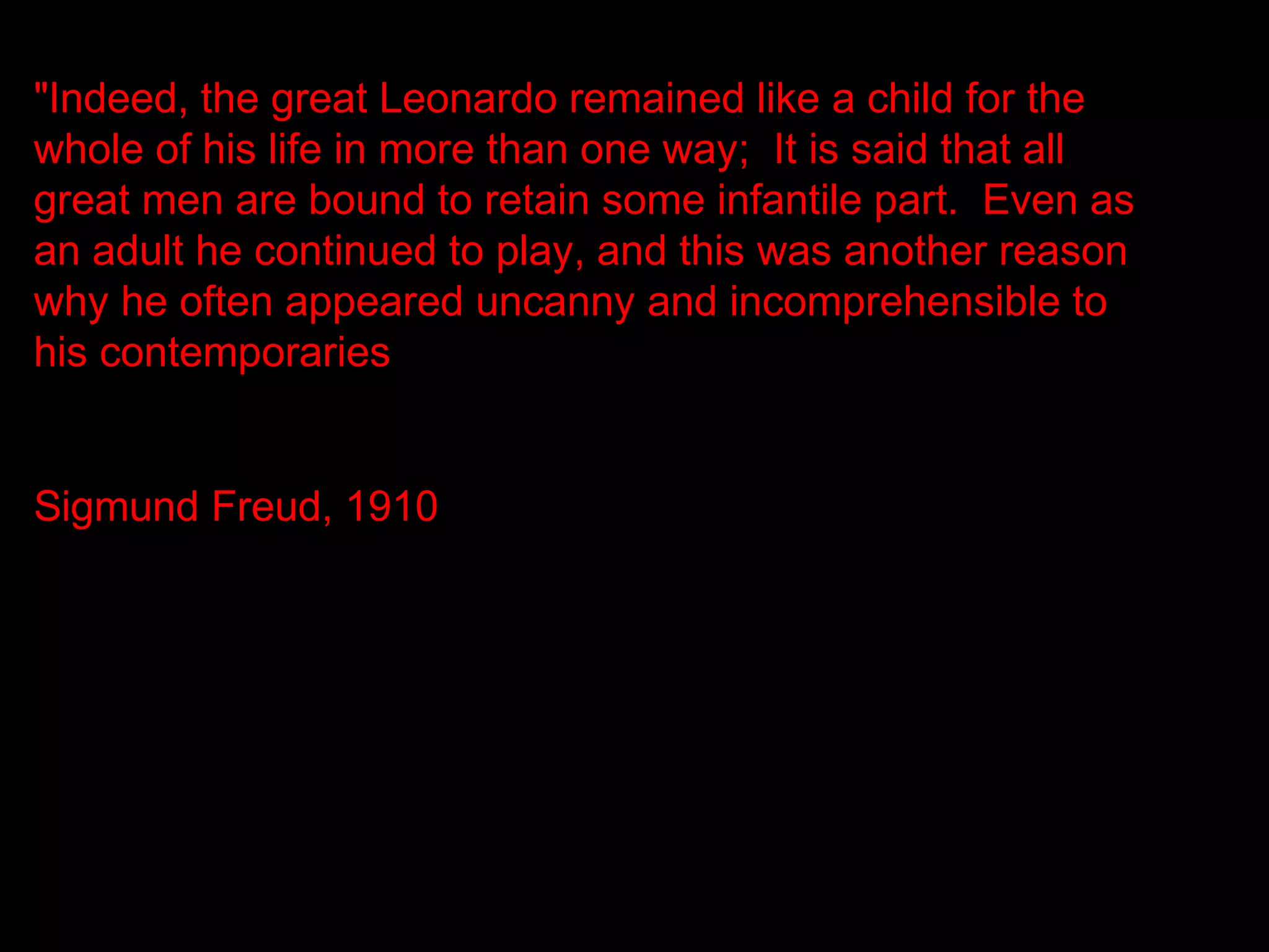 "Indeed, the great Leonardo remained like a child for the
whole of his life in more than one way; It is said that all
great men are bound to retain some infantile part. Even as
an adult he continued to play, and this was another reason
why he often appeared uncanny and incomprehensible to
his contemporaries.


Sigmund Freud, 1910
 