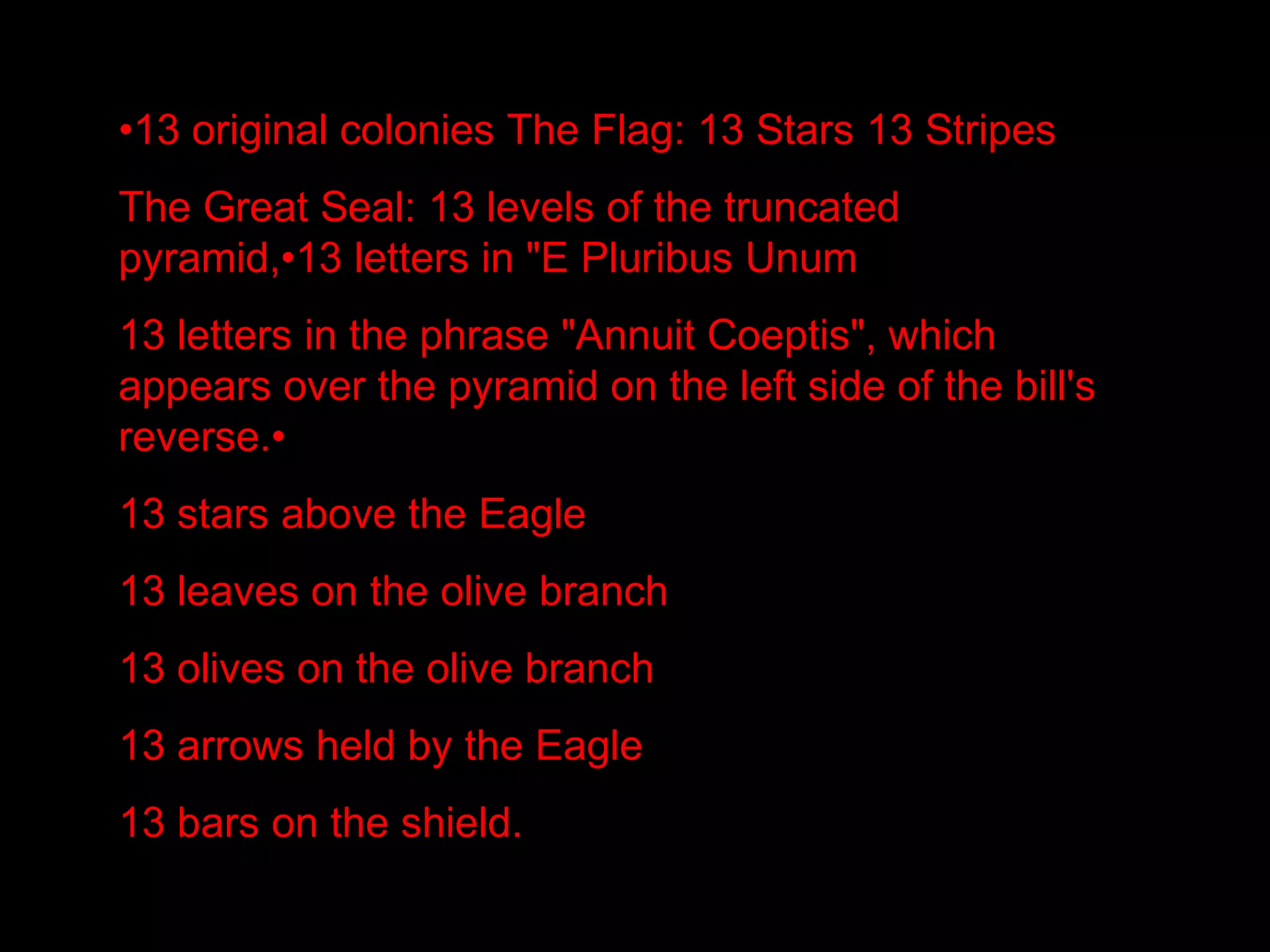 •13 original colonies The Flag: 13 Stars 13 Stripes
The Great Seal: 13 levels of the truncated
pyramid,•13 letters in "E Pluribus Unum
13 letters in the phrase "Annuit Coeptis", which
appears over the pyramid on the left side of the bill's
reverse.•
13 stars above the Eagle
13 leaves on the olive branch
13 olives on the olive branch
13 arrows held by the Eagle
13 bars on the shield.
 
