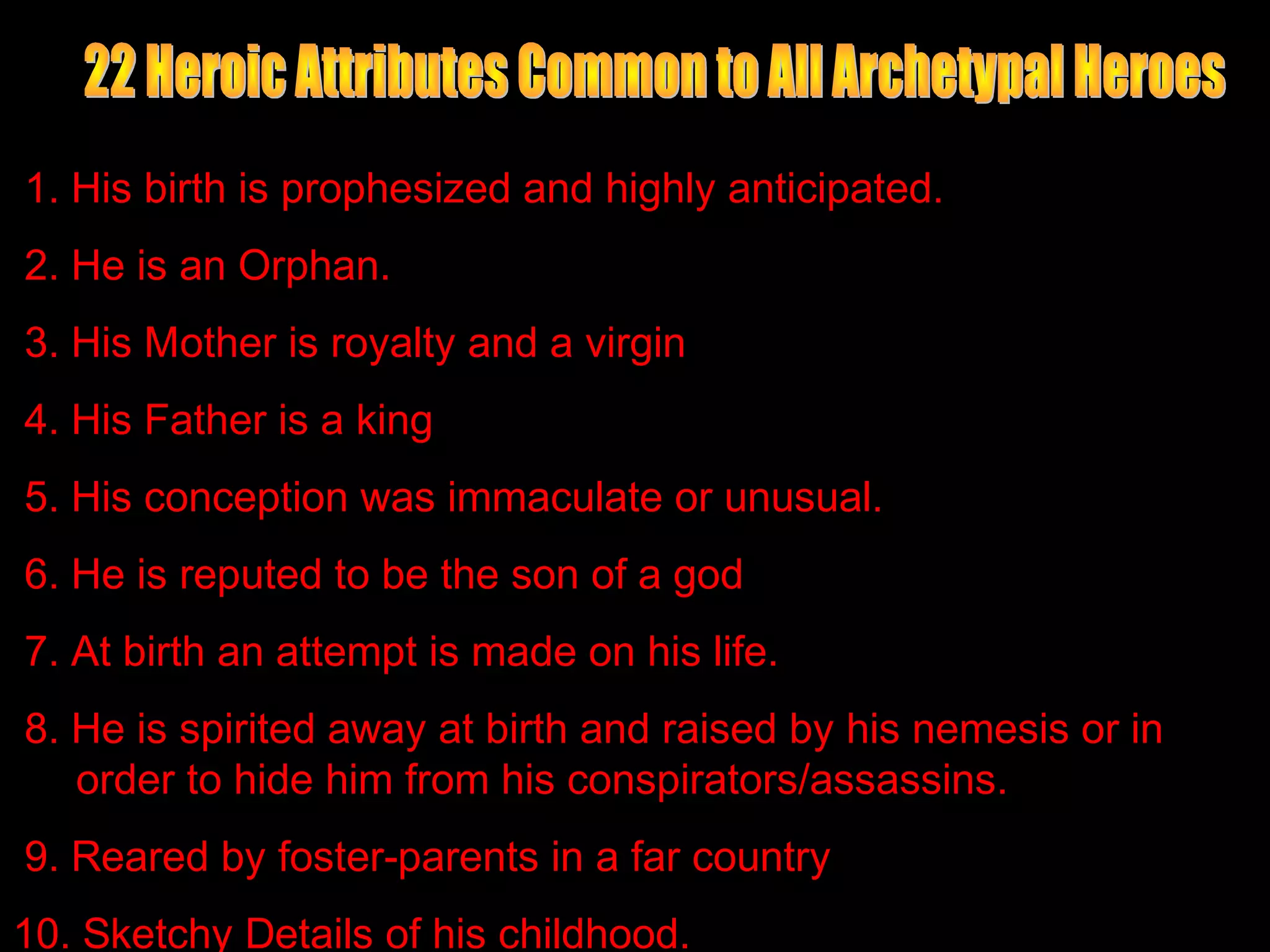 1. His birth is prophesized and highly anticipated.
2. He is an Orphan.
3. His Mother is royalty and a virgin
4. His Father is a king
5. His conception was immaculate or unusual.
6. He is reputed to be the son of a god
7. At birth an attempt is made on his life.
8. He is spirited away at birth and raised by his nemesis or in
   order to hide him from his conspirators/assassins.
9. Reared by foster-parents in a far country
10. Sketchy Details of his childhood.
 
