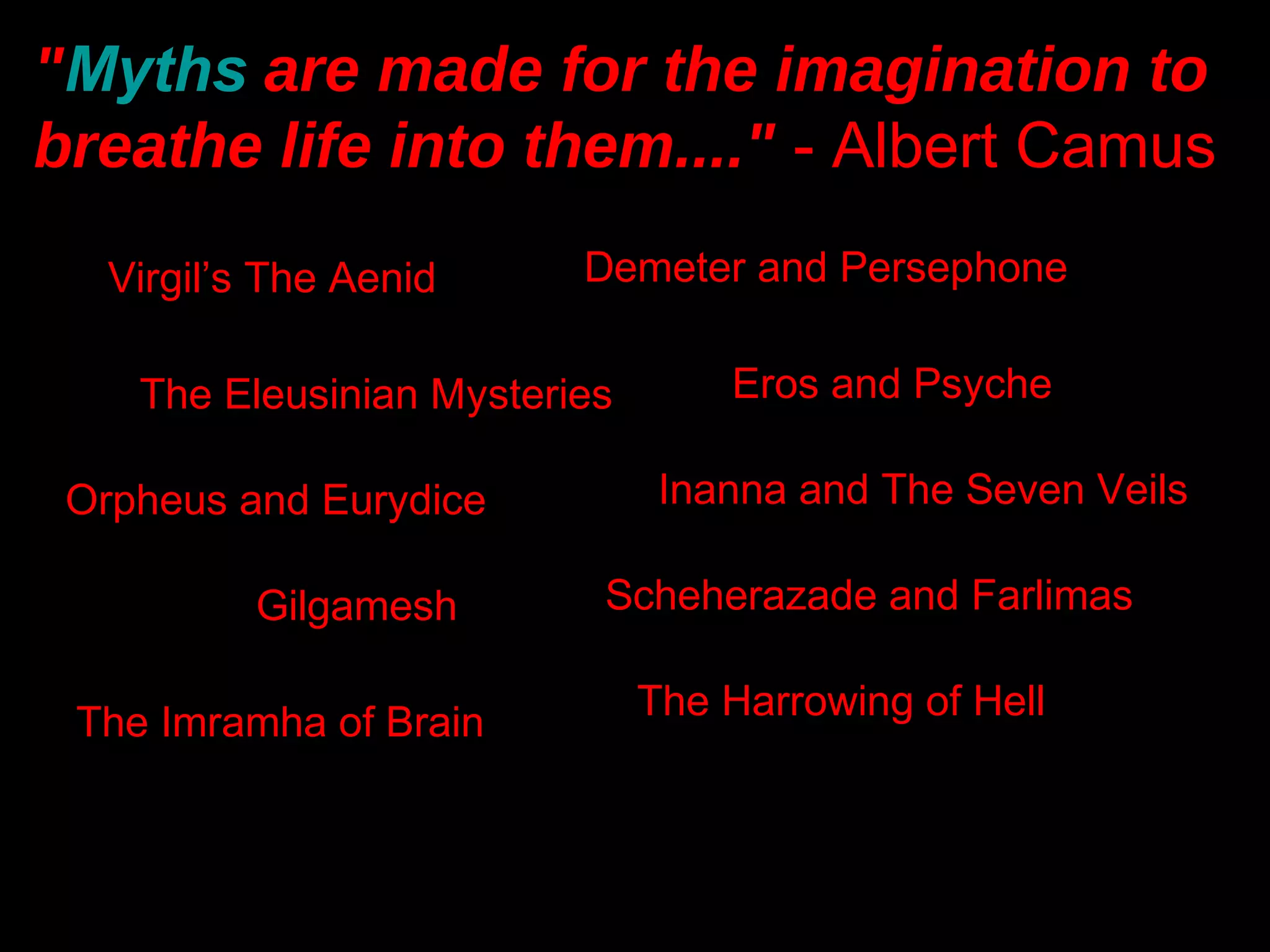 "Myths are made for the imagination to
breathe life into them...." - Albert Camus
   Virgil’s The Aenid     Demeter and Persephone


    The Eleusinian Mysteries       Eros and Psyche

 Orpheus and Eurydice           Inanna and The Seven Veils

           Gilgamesh       Scheherazade and Farlimas

                               The Harrowing of Hell
 The Imramha of Brain
 