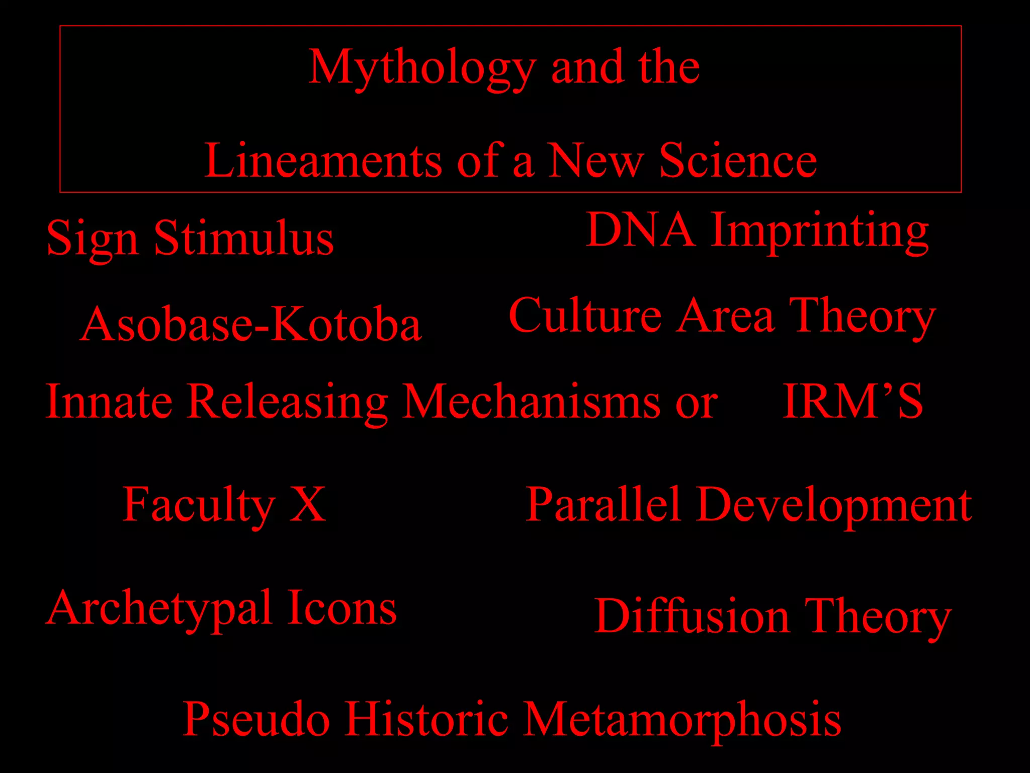 Mythology and the
        Lineaments of a New Science
Sign Stimulus            DNA Imprinting
  Asobase-Kotoba     Culture Area Theory
Innate Releasing Mechanisms or IRM’S

   Faculty X         Parallel Development

Archetypal Icons        Diffusion Theory

      Pseudo Historic Metamorphosis
 