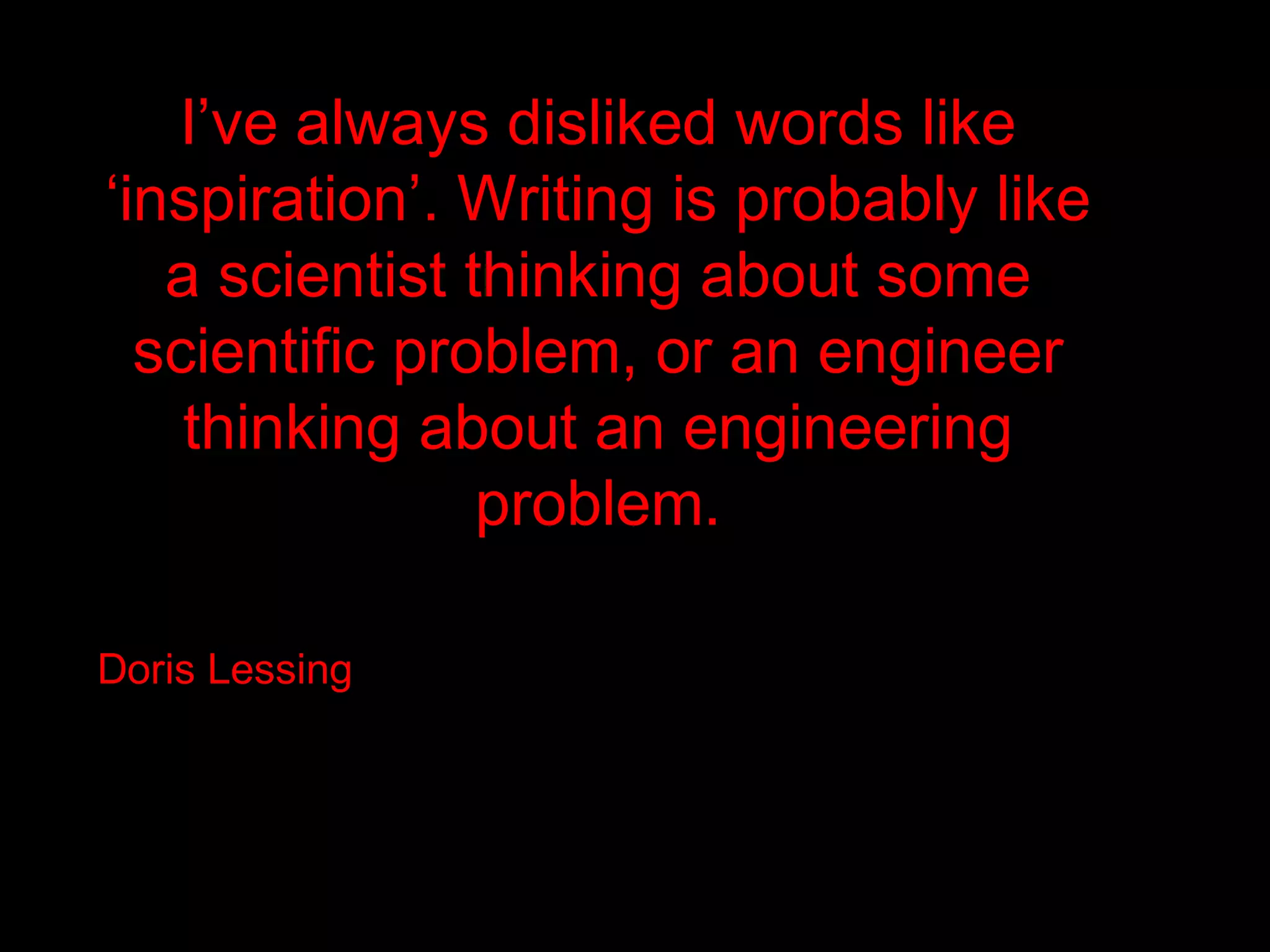 I’ve always disliked words like
‘inspiration’. Writing is probably like
   a scientist thinking about some
  scientific problem, or an engineer
    thinking about an engineering
                problem.

Doris Lessing
 