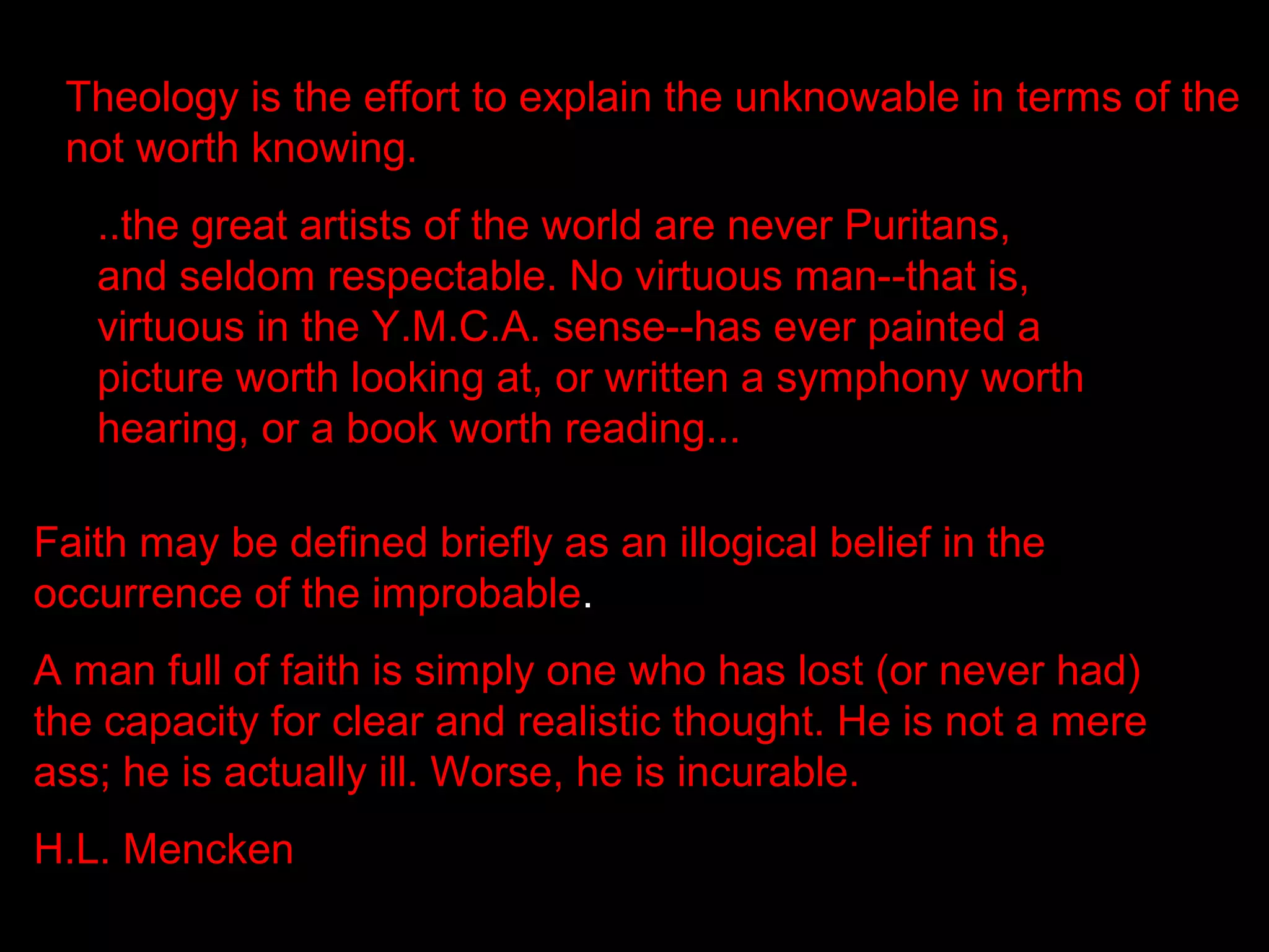 Theology is the effort to explain the unknowable in terms of the
 not worth knowing.
   ..the great artists of the world are never Puritans,
   and seldom respectable. No virtuous man--that is,
   virtuous in the Y.M.C.A. sense--has ever painted a
   picture worth looking at, or written a symphony worth
   hearing, or a book worth reading...

Faith may be defined briefly as an illogical belief in the
occurrence of the improbable.
A man full of faith is simply one who has lost (or never had)
the capacity for clear and realistic thought. He is not a mere
ass; he is actually ill. Worse, he is incurable.
H.L. Mencken
 