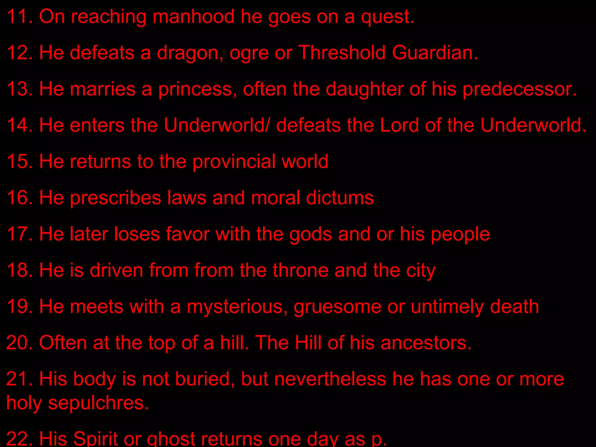 11. On reaching manhood he goes on a quest.
12. He defeats a dragon, ogre or Threshold Guardian.
13. He marries a princess, often the daughter of his predecessor.
14. He enters the Underworld/ defeats the Lord of the Underworld.
15. He returns to the provincial world
16. He prescribes laws and moral dictums
17. He later loses favor with the gods and or his people
18. He is driven from from the throne and the city
19. He meets with a mysterious, gruesome or untimely death
20. Often at the top of a hill. The Hill of his ancestors.
21. His body is not buried, but nevertheless he has one or more
holy sepulchres.
22. His Spirit or ghost returns one day as p.
 