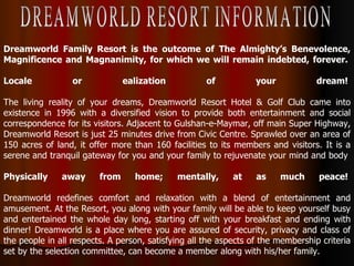 Dreamworld Family Resort is the outcome of The Almighty’s Benevolence, Magnificence and Magnanimity, for which we will remain indebted, forever.  Locale or ealization of your dream!  The living reality of your dreams, Dreamworld Resort Hotel & Golf Club came into existence in 1996 with a diversified vision to provide both entertainment and social correspondence for its visitors. Adjacent to Gulshan-e-Maymar, off main Super Highway, Dreamworld Resort is just 25 minutes drive from Civic Centre. Sprawled over an area of 150 acres of land, it offer more than 160 facilities to its members and visitors. It is a serene and tranquil gateway for you and your family to rejuvenate your mind and body  Physically away from home; mentally, at as much peace!  Dreamworld redefines comfort and relaxation with a blend of entertainment and amusement. At the Resort, you along with your family will be able to keep yourself busy and entertained the whole day long, starting off with your breakfast and ending with dinner! Dreamworld is a place where you are assured of security, privacy and class of the people in all respects. A person, satisfying all the aspects of the membership criteria set by the selection committee, can become a member along with his/her family.  DREAMWORLD RESORT INFORMATION 