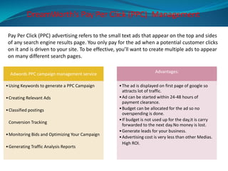 Pay Per Click (PPC) advertising refers to the small text ads that appear on the top and sides
of any search engine results page. You only pay for the ad when a potential customer clicks
on it and is driven to your site. To be effective, you’ll want to create multiple ads to appear
on many different search pages.
DreamWorth’s Pay Per Click (PPC) Management
Adwords PPC campaign management service
•Using Keywords to generate a PPC Campaign
•Creating Relevant Ads
•Classified postings
Conversion Tracking
•Monitoring Bids and Optimizing Your Campaign
•Generating Traffic Analysis Reports
Advantages:
•The ad is displayed on first page of google so
attracts lot of traffic.
•Ad can be started within 24-48 hours of
payment clearance.
•Budget can be allocated for the ad so no
overspending is done.
•If budget is not used up for the day,it is carry
forwarded to the next day.No money is lost.
•Generate leads for your business.
•Advertising cost is very less than other Medias.
High ROI.
 